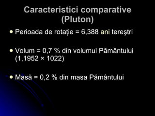 Caracteristici comparative (Pluton) Perioada  de rotaţie = 6,388  ani  tereştri V olum = 0,7 % din volumul Pământului (1,1952 × 1022) Masă = 0,2 % din masa Pământului 