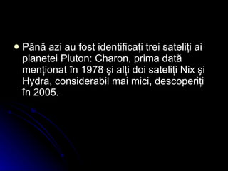 Până azi au fost identificaţi trei sateliţi ai planetei Pluton: Charon, prima dată menţionat în 1978 şi alţi doi sateliţi Nix şi Hydra, considerabil mai mici, descoperiţi în 2005.   