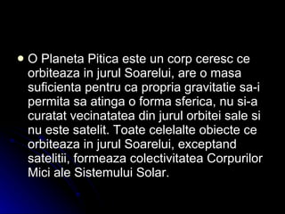 O Planeta Pitica este un corp ceresc ce orbiteaza in jurul Soarelui, are o masa suficienta pentru ca propria gravitatie sa-i permita sa atinga o forma sferica, nu si-a curatat vecinatatea din jurul orbitei sale si nu este satelit. Toate celelalte obiecte ce orbiteaza in jurul Soarelui, exceptand satelitii, formeaza colectivitatea Corpurilor Mici ale Sistemului Solar.  