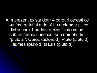 In prezent exista doar 4 corpuri ceresti ce au fost redefinite de IAU ca planete pitice, dintre care 4 au fost reclasificate ca un subansamblu cunsocut sub numele de "plutoizi": Ceres (asteroid), Pluto (plutoid), Haumea (plutoid) si Eris (plutoid). 
