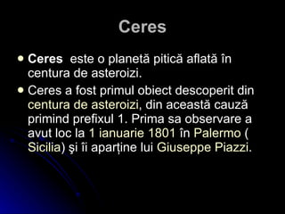 Ceres Ceres   este o planetă pitică aflată în centura de asteroizi. Ceres a fost primul obiect descoperit din  centura  de  asteroizi , din această cauză primind prefixul 1. Prima sa observare a avut loc la  1  ianuarie   1801  în  Palermo  ( Sicilia ) şi îi aparţine lui  Giuseppe Piazzi .   