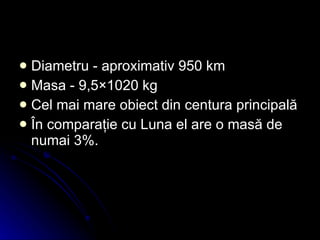 Diametru - aproximativ 950 km  Masa - 9,5×1020 kg   Cel mai mare obiect din centura principală În comparaţie cu Luna el are o masă de numai 3%. 