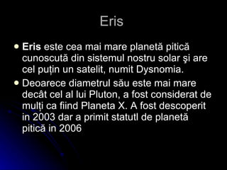Eris  Eris  este cea mai mare planetă pitică cunoscută din sistemul nostru solar şi are cel puţin un satelit, numit Dysnomia. Deoarece diametrul său este mai mare decât cel al lui Pluton, a fost considerat de mulţi ca fiind Planeta X. A fost descoperit in 2003 dar a primit statutl de planetă pitică in 2006 