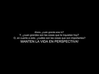Ahora, ¿cuán grande eres tú? Y, ¿cuan grandes son las cosas que te inquietan hoy? O, en cuanto a esto, ¿cuáles son las cosas que son importantes? MANTEN LA VIDA EN PERSPECTIVA!