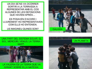 UN DIA SE’NS VA OCÓRRER
SORTIR A LA TERRASSA A
REPRESENTAR AMB EL COS
ALGUNES DE LES DEFINICIONS
QUE HAVÍEM APRÉS…
ES POSAVEN D’ACORD I
LLIUREMENT HO REPRESENTAVEN
COM ELLS HO ENTENIEN.
US IMAGINEU QUINES SON? GALÀXIA
UNA PART DEL SISTEMA SOLAR, EL
SOL, MERCURI, VENUS, LA TERRA I
MART.
LA VALERIA ÉS LA TERRA QUE VA
GIRANT SOBRE ELLA MATEIXA.
UN PLANETA
 