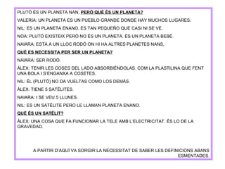 PLUTÓ ÉS UN PLANETA NAN, PERÒ QUÈ ÉS UN PLANETA?
VALERIA: UN PLANETA ES UN PUEBLO GRANDE DONDE HAY MUCHOS LUGARES.
NIL: ES UN PLANETA ENANO. ES TAN PEQUEÑO QUE CASI NI SE VE.
NOA: PLUTÓ EXISTEIX PERÒ NO ÉS UN PLANETA. ÉS UN PLANETA BEBÉ.
NAIARA: ESTÀ A UN LLOC RODÓ ON HI HA ALTRES PLANETES NANS,
QUÈ ES NECESSITA PER SER UN PLANETA?
NAIARA: SER RODÓ.
ÀLEX: TENIR LES COSES DEL LADO ABSORBIÉNDOLAS. COM LA PLASTILINA QUE FENT
UNA BOLA I S’ENGANXA A COSETES.
NIL: ÉL (PLUTÓ) NO DA VUELTAS COMO LOS DEMÁS.
ÀLEX: TIENE 5 SATÉLITES.
NAIARA: I SE VEU 5 LLUNES.
NIL: ES UN SATÉLITE PERO LE LLAMAN PLANETA ENANO.
QUÈ ÉS UN SATÈLIT?
ÀLEX: UNA COSA QUE FA FUNCIONAR LA TELE AMB L’ELECTRICITAT. ÉS LO DE LA
GRAVEDAD.
A PARTIR D’AQUÍ VA SORGIR LA NECESSITAT DE SABER LES DEFINICIONS ABANS
ESMENTADES.
 