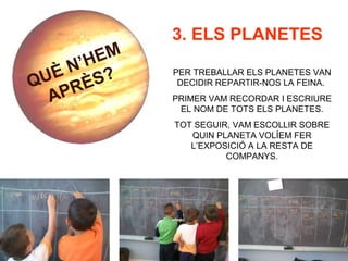 QUÈ N’HEM
APRÈS?
3. ELS PLANETES
PER TREBALLAR ELS PLANETES VAN
DECIDIR REPARTIR-NOS LA FEINA.
PRIMER VAM RECORDAR I ESCRIURE
EL NOM DE TOTS ELS PLANETES.
TOT SEGUIR, VAM ESCOLLIR SOBRE
QUIN PLANETA VOLÍEM FER
L’EXPOSICIÓ A LA RESTA DE
COMPANYS.
 