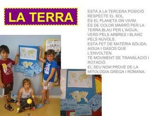 LA TERRA
ESTÀ A LA TERCERA POSICIÓ
RESPECTE EL SOL.
ÉS EL PLANETA ON VIVIM.
ÉS DE COLOR MARRÓ PER LA
TERRA,BLAU PER L’AIGUA,
VERD PELS ARBRES I BLANC
PELS NÚVOLS.
ESTA FET DE MATÈRIA SÒLIDA,
AIGUA I GASOS QUE
L’ENVOLTEN.
TÉ MOVIMENT DE TRANSLACIÓ I
ROTACIÓ.
EL SEU NOM PROVÉ DE LA
MITOLOGIA GREGA I ROMANA.
 
