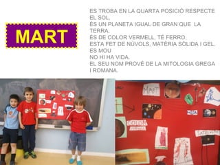 MART
ES TROBA EN LA QUARTA POSICIÓ RESPECTE
EL SOL.
ÉS UN PLANETA IGUAL DE GRAN QUE LA
TERRA.
ÉS DE COLOR VERMELL, TÉ FERRO.
ESTA FET DE NÚVOLS, MATÈRIA SÒLIDA I GEL.
ES MOU
NO HI HA VIDA.
EL SEU NOM PROVÉ DE LA MITOLOGIA GREGA
I ROMANA.
 