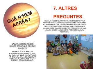 QUÈ N’HEM
APRÈS?
7. ALTRES
PREGUNTES
QUAN JA TENÍEM EL PROJECTE MIG ENLLESTIT, VAM
REVISAR TOTES LES PREGUNTES QUE ENS HAVÍEM FET
A L’APARTAT DE QUÈ EN VOLEM SABER. ENS FALTÀVEM
TRES PER CONTESTAR! AIXÍ QUE VAM DEMANAR ALS
ALUMNES QUE VAN FER AQUESTES PREGUNTES SI AMB
L’AJUDA DE LES FAMÍLIES ENS PODIEN DONAR UNA
RESPOSTA.
NAIARA: COM ES PODEN
MOURE SENSE QUE RES ELS
AGUANTI?
NAIARA: ELS PLANETES
S’AGUANTEN PERQUÈ EL SOL
TE COM UN IMAN QUE FA QUE
ELS PLANETES S’AGUANTIN I
PUGUIN SEGUIR GIRANT.
 