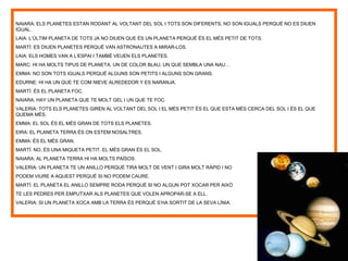 NAIARA: ELS PLANETES ESTAN RODANT AL VOLTANT DEL SOL I TOTS SON DIFERENTS, NO SON IGUALS PERQUÈ NO ES DIUEN
IGUAL.
LAIA: L’ÚLTIM PLANETA DE TOTS JA NO DIUEN QUE ÉS UN PLANETA PERQUÈ ÉS EL MÉS PETIT DE TOTS.
MARTÍ: ES DIUEN PLANETES PERQUÈ VAN ASTRONAUTES A MIRAR-LOS.
LAIA: ELS HOMES VAN A L’ESPAI I TAMBÉ VEUEN ELS PLANETES.
MARC: HI HA MOLTS TIPUS DE PLANETA. UN DE COLOR BLAU, UN QUE SEMBLA UNA NAU…
EMMA: NO SON TOTS IGUALS PERQUÈ ALGUNS SON PETITS I ALGUNS SON GRANS.
EDURNE: HI HA UN QUE TE COM NIEVE ALREDEDOR Y ES NARANJA.
MARTÍ: ÉS EL PLANETA FOC.
NAIARA: HAY UN PLANETA QUE TE MOLT GEL I UN QUE TE FOC.
VALERIA: TOTS ELS PLANETES GIREN AL VOLTANT DEL SOL I EL MÉS PETIT ÉS EL QUE ESTA MÉS CERCA DEL SOL I ÉS EL QUE
QUEMA MÉS.
EMMA: EL SOL ÉS EL MÉS GRAN DE TOTS ELS PLANETES.
EIRA: EL PLANETA TERRA ÉS ON ESTEM NOSALTRES.
EMMA: ÉS EL MÉS GRAN.
MARTÍ: NO, ÉS UNA MIQUETA PETIT. EL MÉS GRAN ÉS EL SOL.
NAIARA: AL PLANETA TERRA HI HA MOLTS PAÏSOS.
VALERIA: UN PLANETA TE UN ANILLO PERQUÈ TIRA MOLT DE VENT I GIRA MOLT RÀPID I NO
PODEM VIURE A AQUEST PERQUÈ SI NO PODEM CAURE.
MARTÍ: EL PLANETA EL ANILLO SEMPRE RODA PERQUÈ SI NO ALGUN POT XOCAR PER AIXÒ
TE LES PEDRES PER EMPUTXAR ALS PLANETES QUE VOLEN APROPAR-SE A ELL.
VALERIA: SI UN PLANETA XOCA AMB LA TERRA ÉS PERQUÈ S’HA SORTIT DE LA SEVA LÍNIA.
 