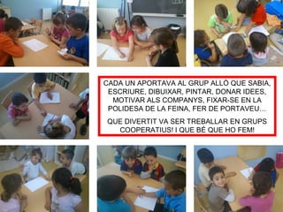 CADA UN APORTAVA AL GRUP ALLÒ QUE SABIA,
ESCRIURE, DIBUIXAR, PINTAR, DONAR IDEES,
MOTIVAR ALS COMPANYS, FIXAR-SE EN LA
POLIDESA DE LA FEINA, FER DE PORTAVEU…
QUE DIVERTIT VA SER TREBALLAR EN GRUPS
COOPERATIUS! I QUE BÉ QUE HO FEM!
 