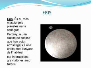 ERIS
Eris: És el més
massiu dels
planetes nans
coneguts.
Pertany a una
classe de cossos
que han estat
arrossegats a una
òrbita més llunyana
de l’habitual
per interaccions
gravitatòries amb
Neptú.
 