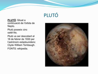 PLUTÓ
PLUTÓ: Situat a
continuació de l’òrbita de
Neptú.
Plutó poseeix cinc
satèl·lits.
Plutó va ser descobert el
18 de febrer de 1930 per
l’astrónom estadounidenc
Clyde William Tombaugh.
FONTS: wikipedia.
 