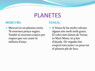 PLANETES
MERCURI: VENUS:
 Mercuri és un planeta rocós.
Té enormes penya-segats.
També té enormes cràters per
roques que van caure fa
milions d’anys.
 A Venus hi ha molts volcans
alguns són molt molt grans.
El volcà més famós de Venus
es Mart Mons: té 9 km
d’alçada. De vegades fan
erupció tots junts i es posa tot
el planeta ple de lava.
 