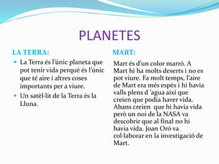 PLANETES
LA TERRA: MART:
 La Terra és l’únic planeta que
pot tenir vida perquè és l’únic
que té aire i altres coses
importants per a viure.
 Un satèl·lit de la Terra és la
Lluna.
Mart és d’un color marró. A
Mart hi ha molts deserts i no es
pot viure. Fa molt temps, l’aire
de Mart era més espès i hi havia
valls plens d ’agua així que
creien que podia haver vida.
Abans creien que hi havia vida
però un noi de la NASA va
descobrir que al final no hi
havia vida. Joan Oró va
col·laborar en la investigació de
Mart.
 
