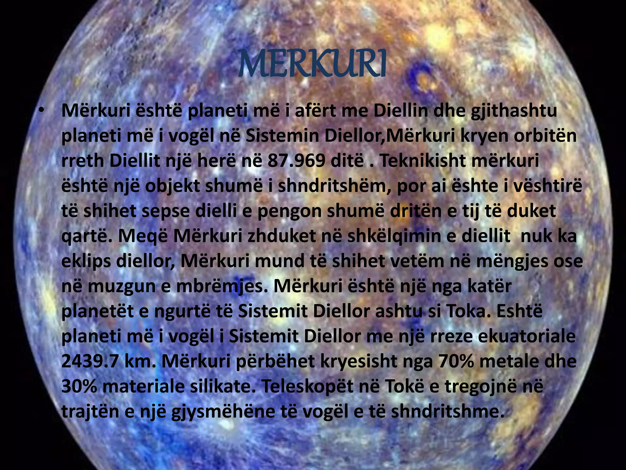 MERKURI 
• Mërkuri është planeti më i afërt me Diellin dhe gjithashtu 
planeti më i vogël në Sistemin Diellor,Mërkuri kryen orbitën 
rreth Diellit një herë në 87.969 ditë . Teknikisht mërkuri 
është një objekt shumë i shndritshëm, por ai ështe i vështirë 
të shihet sepse dielli e pengon shumë dritën e tij të duket 
qartë. Meqë Mërkuri zhduket në shkëlqimin e diellit nuk ka 
eklips diellor, Mërkuri mund të shihet vetëm në mëngjes ose 
në muzgun e mbrëmjes. Mërkuri është një nga katër 
planetët e ngurtë të Sistemit Diellor ashtu si Toka. Eshtë 
planeti më i vogël i Sistemit Diellor me një rreze ekuatoriale 
2439.7 km. Mërkuri përbëhet kryesisht nga 70% metale dhe 
30% materiale silikate. Teleskopët në Tokë e tregojnë në 
trajtën e një gjysmëhëne të vogël e të shndritshme. 
 