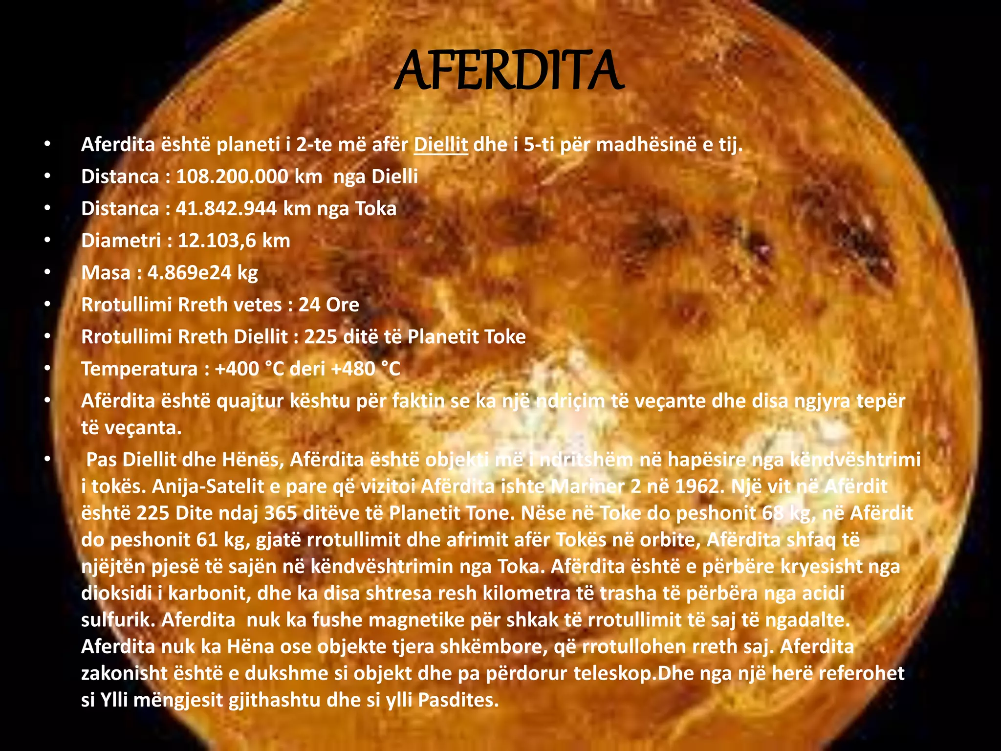 AFERDITA 
• Aferdita është planeti i 2-te më afër Diellit dhe i 5-ti për madhësinë e tij. 
• Distanca : 108.200.000 km nga Dielli 
• Distanca : 41.842.944 km nga Toka 
• Diametri : 12.103,6 km 
• Masa : 4.869e24 kg 
• Rrotullimi Rreth vetes : 24 Ore 
• Rrotullimi Rreth Diellit : 225 ditë të Planetit Toke 
• Temperatura : +400 °C deri +480 °C 
• Afërdita është quajtur kështu për faktin se ka një ndriçim të veçante dhe disa ngjyra tepër 
të veçanta. 
• Pas Diellit dhe Hënës, Afërdita është objekti më i ndritshëm në hapësire nga këndvështrimi 
i tokës. Anija-Satelit e pare që vizitoi Afërdita ishte Mariner 2 në 1962. Një vit në Afërdit 
është 225 Dite ndaj 365 ditëve të Planetit Tone. Nëse në Toke do peshonit 68 kg, në Afërdit 
do peshonit 61 kg, gjatë rrotullimit dhe afrimit afër Tokës në orbite, Afërdita shfaq të 
njëjtën pjesë të sajën në këndvështrimin nga Toka. Afërdita është e përbëre kryesisht nga 
dioksidi i karbonit, dhe ka disa shtresa resh kilometra të trasha të përbëra nga acidi 
sulfurik. Aferdita nuk ka fushe magnetike për shkak të rrotullimit të saj të ngadalte. 
Aferdita nuk ka Hëna ose objekte tjera shkëmbore, që rrotullohen rreth saj. Aferdita 
zakonisht është e dukshme si objekt dhe pa përdorur teleskop.Dhe nga një herë referohet 
si Ylli mëngjesit gjithashtu dhe si ylli Pasdites. 
 