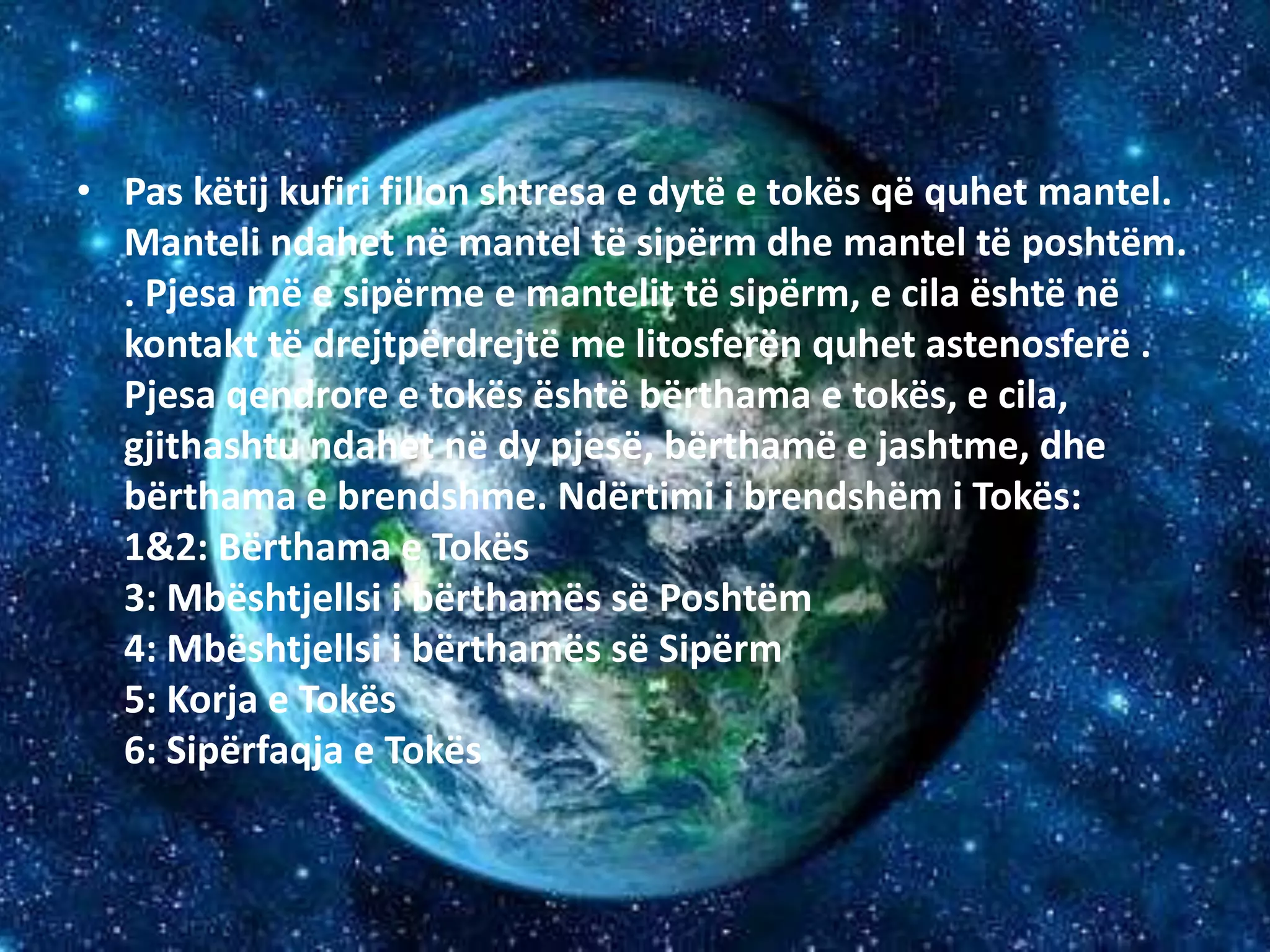 • Pas këtij kufiri fillon shtresa e dytë e tokës që quhet mantel. 
Manteli ndahet në mantel të sipërm dhe mantel të poshtëm. 
. Pjesa më e sipërme e mantelit të sipërm, e cila është në 
kontakt të drejtpërdrejtë me litosferën quhet astenosferë . 
Pjesa qendrore e tokës është bërthama e tokës, e cila, 
gjithashtu ndahet në dy pjesë, bërthamë e jashtme, dhe 
bërthama e brendshme. Ndërtimi i brendshëm i Tokës: 
1&2: Bërthama e Tokës 
3: Mbështjellsi i bërthamës së Poshtëm 
4: Mbështjellsi i bërthamës së Sipërm 
5: Korja e Tokës 
6: Sipërfaqja e Tokës 
 