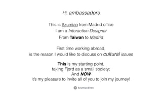 SzumiaoChen
Hi, ambassadors
This is Szumiao from Madrid ofﬁce
I am a Interaction Designer
From Taiwan to Madrid
First time working abroad,
is the reason I would like to discuss on cultural issues
This is my starting point,
taking Fjord as a small society;
And NOW
it’s my pleasure to invite all of you to join my journey!
 