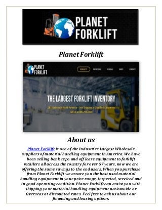 Planet Forklift
About us
Planet Forklift is one of the Industries Largest Wholesale
suppliers of material handling equipment in America. We have
been selling bank repo and off lease equipment to forklift
retailers all across the country for over 57 years, now we are
offering the same savings to the end users. When you purchase
from Planet Forklift we assure you the best used material
handling equipment in your price range, inspected, serviced and
in good operating condition. Planet Forklift can assist you with
shipping your material handling equipment nationwide or
Overseas at discounted rates. Feel free to ask us about our
financing and leasing options.
 