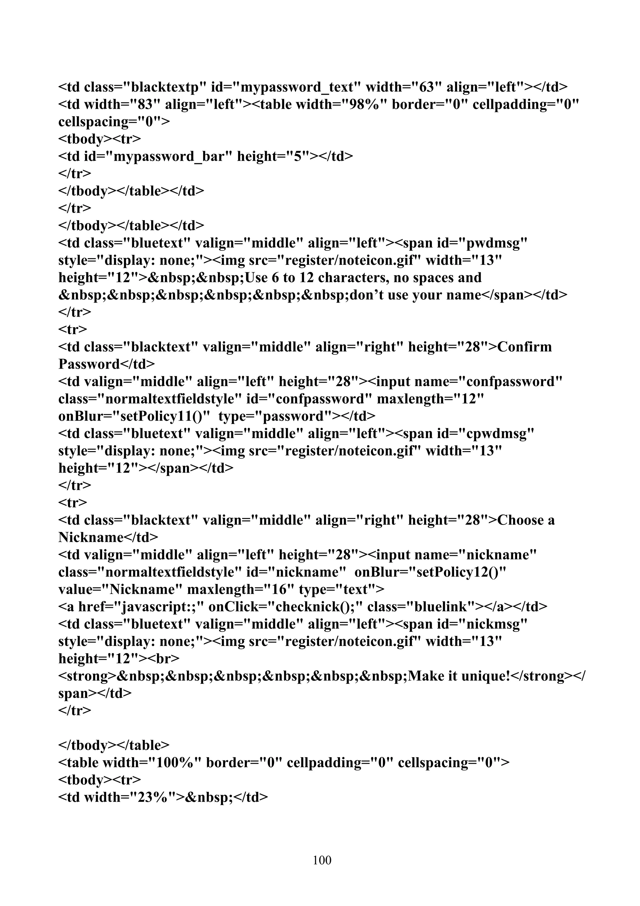 <td class="blacktextp" id="mypassword_text" width="63" align="left"></td>
<td width="83" align="left"><table width="98%" border="0" cellpadding="0"
cellspacing="0">
<tbody><tr>
<td id="mypassword_bar" height="5"></td>
</tr>
</tbody></table></td>
</tr>
</tbody></table></td>
<td class="bluetext" valign="middle" align="left"><span id="pwdmsg"
style="display: none;"><img src="register/noteicon.gif" width="13"
height="12">&nbsp;&nbsp;Use 6 to 12 characters, no spaces and
&nbsp;&nbsp;&nbsp;&nbsp;&nbsp;&nbsp;don’t use your name</span></td>
</tr>
<tr>
<td class="blacktext" valign="middle" align="right" height="28">Confirm
Password</td>
<td valign="middle" align="left" height="28"><input name="confpassword"
class="normaltextfieldstyle" id="confpassword" maxlength="12"
onBlur="setPolicy11()" type="password"></td>
<td class="bluetext" valign="middle" align="left"><span id="cpwdmsg"
style="display: none;"><img src="register/noteicon.gif" width="13"
height="12"></span></td>
</tr>
<tr>
<td class="blacktext" valign="middle" align="right" height="28">Choose a
Nickname</td>
<td valign="middle" align="left" height="28"><input name="nickname"
class="normaltextfieldstyle" id="nickname" onBlur="setPolicy12()"
value="Nickname" maxlength="16" type="text">
<a href="javascript:;" onClick="checknick();" class="bluelink"></a></td>
<td class="bluetext" valign="middle" align="left"><span id="nickmsg"
style="display: none;"><img src="register/noteicon.gif" width="13"
height="12"><br>
<strong>&nbsp;&nbsp;&nbsp;&nbsp;&nbsp;&nbsp;Make it unique!</strong></
span></td>
</tr>

</tbody></table>
<table width="100%" border="0" cellpadding="0" cellspacing="0">
<tbody><tr>
<td width="23%">&nbsp;</td>



                                   100
 