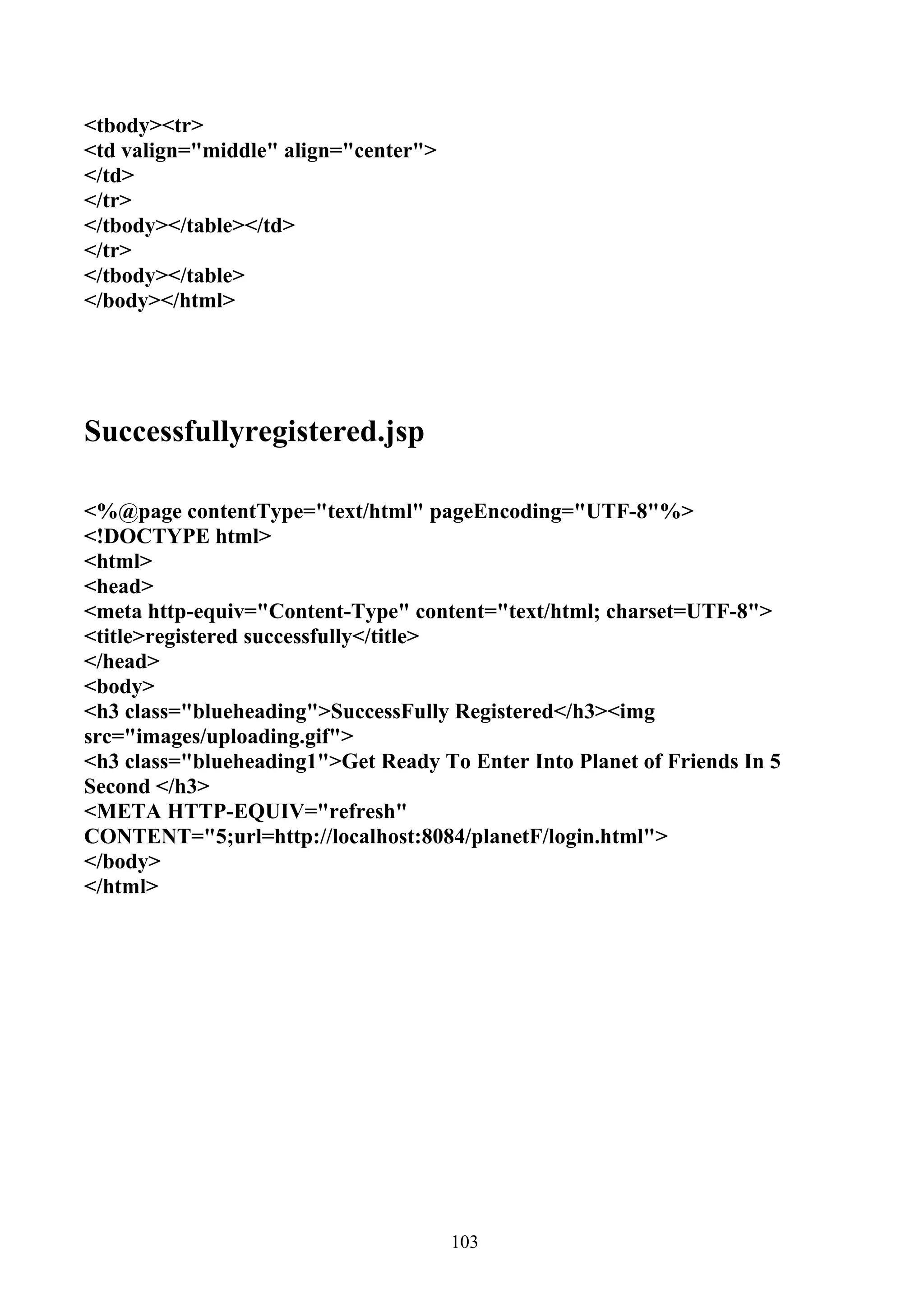 <tbody><tr>
<td valign="middle" align="center">
</td>
</tr>
</tbody></table></td>
</tr>
</tbody></table>
</body></html>




Successfullyregistered.jsp

<%@page contentType="text/html" pageEncoding="UTF-8"%>
<!DOCTYPE html>
<html>
<head>
<meta http-equiv="Content-Type" content="text/html; charset=UTF-8">
<title>registered successfully</title>
</head>
<body>
<h3 class="blueheading">SuccessFully Registered</h3><img
src="images/uploading.gif">
<h3 class="blueheading1">Get Ready To Enter Into Planet of Friends In 5
Second </h3>
<META HTTP-EQUIV="refresh"
CONTENT="5;url=http://localhost:8084/planetF/login.html">
</body>
</html>




                                      103
 