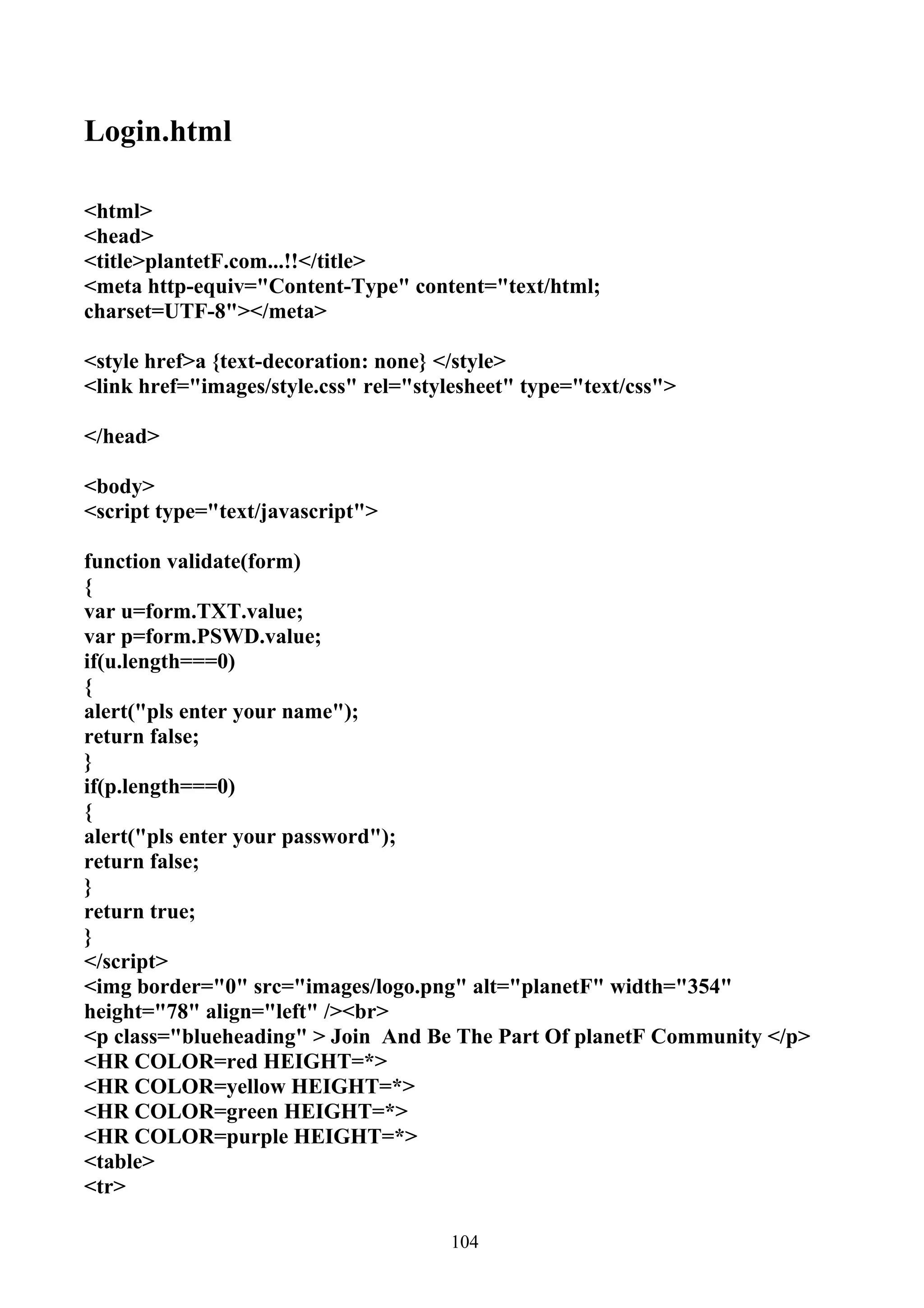 Login.html

<html>
<head>
<title>plantetF.com...!!</title>
<meta http-equiv="Content-Type" content="text/html;
charset=UTF-8"></meta>

<style href>a {text-decoration: none} </style>
<link href="images/style.css" rel="stylesheet" type="text/css">

</head>

<body>
<script type="text/javascript">

function validate(form)
{
var u=form.TXT.value;
var p=form.PSWD.value;
if(u.length===0)
{
alert("pls enter your name");
return false;
}
if(p.length===0)
{
alert("pls enter your password");
return false;
}
return true;
}
</script>
<img border="0" src="images/logo.png" alt="planetF" width="354"
height="78" align="left" /><br>
<p class="blueheading" > Join And Be The Part Of planetF Community </p>
<HR COLOR=red HEIGHT=*>
<HR COLOR=yellow HEIGHT=*>
<HR COLOR=green HEIGHT=*>
<HR COLOR=purple HEIGHT=*>
<table>
<tr>

                                       104
 