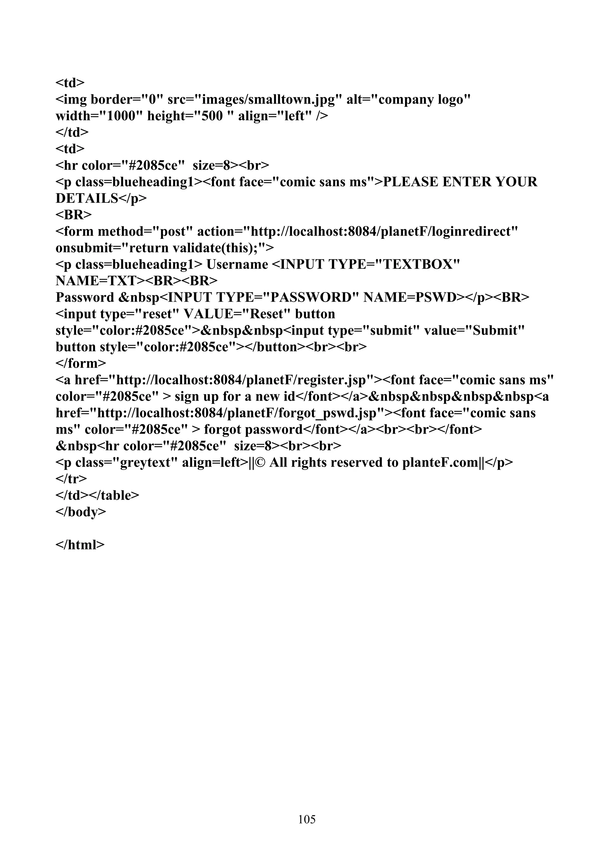 <td>
<img border="0" src="images/smalltown.jpg" alt="company logo"
width="1000" height="500 " align="left" />
</td>
<td>
<hr color="#2085ce" size=8><br>
<p class=blueheading1><font face="comic sans ms">PLEASE ENTER YOUR
DETAILS</p>
<BR>
<form method="post" action="http://localhost:8084/planetF/loginredirect"
onsubmit="return validate(this);">
<p class=blueheading1> Username <INPUT TYPE="TEXTBOX"
NAME=TXT><BR><BR>
Password &nbsp<INPUT TYPE="PASSWORD" NAME=PSWD></p><BR>
<input type="reset" VALUE="Reset" button
style="color:#2085ce">&nbsp&nbsp<input type="submit" value="Submit"
button style="color:#2085ce"></button><br><br>
</form>
<a href="http://localhost:8084/planetF/register.jsp"><font face="comic sans ms"
color="#2085ce" > sign up for a new id</font></a>&nbsp&nbsp&nbsp&nbsp<a
href="http://localhost:8084/planetF/forgot_pswd.jsp"><font face="comic sans
ms" color="#2085ce" > forgot password</font></a><br><br></font>
&nbsp<hr color="#2085ce" size=8><br><br>
<p class="greytext" align=left>||© All rights reserved to planteF.com||</p>
</tr>
</td></table>
</body>

</html>




                                      105
 