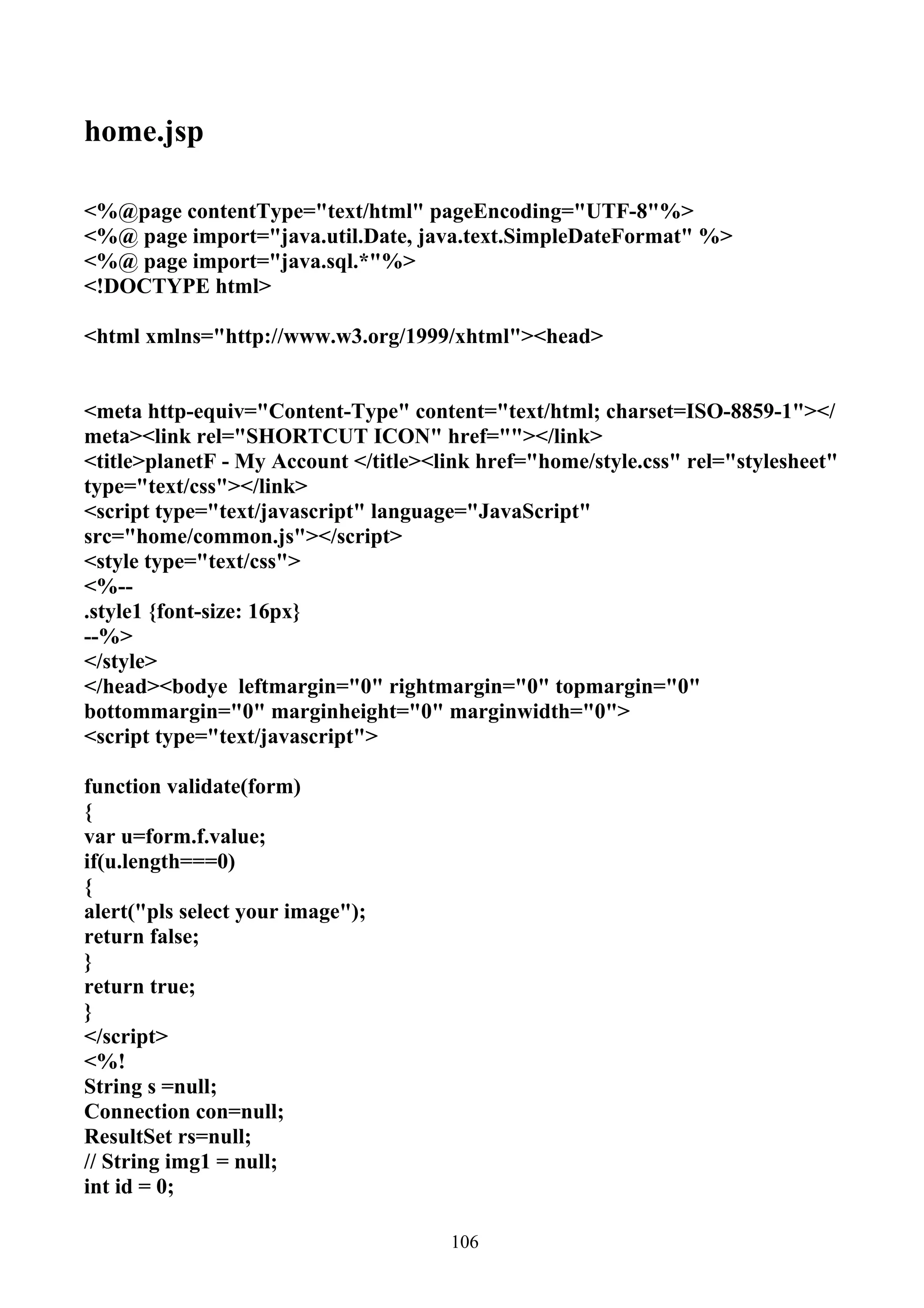 home.jsp

<%@page contentType="text/html" pageEncoding="UTF-8"%>
<%@ page import="java.util.Date, java.text.SimpleDateFormat" %>
<%@ page import="java.sql.*"%>
<!DOCTYPE html>

<html xmlns="http://www.w3.org/1999/xhtml"><head>


<meta http-equiv="Content-Type" content="text/html; charset=ISO-8859-1"></
meta><link rel="SHORTCUT ICON" href=""></link>
<title>planetF - My Account </title><link href="home/style.css" rel="stylesheet"
type="text/css"></link>
<script type="text/javascript" language="JavaScript"
src="home/common.js"></script>
<style type="text/css">
<%--
.style1 {font-size: 16px}
--%>
</style>
</head><bodye leftmargin="0" rightmargin="0" topmargin="0"
bottommargin="0" marginheight="0" marginwidth="0">
<script type="text/javascript">

function validate(form)
{
var u=form.f.value;
if(u.length===0)
{
alert("pls select your image");
return false;
}
return true;
}
</script>
<%!
String s =null;
Connection con=null;
ResultSet rs=null;
// String img1 = null;
int id = 0;

                                      106
 
