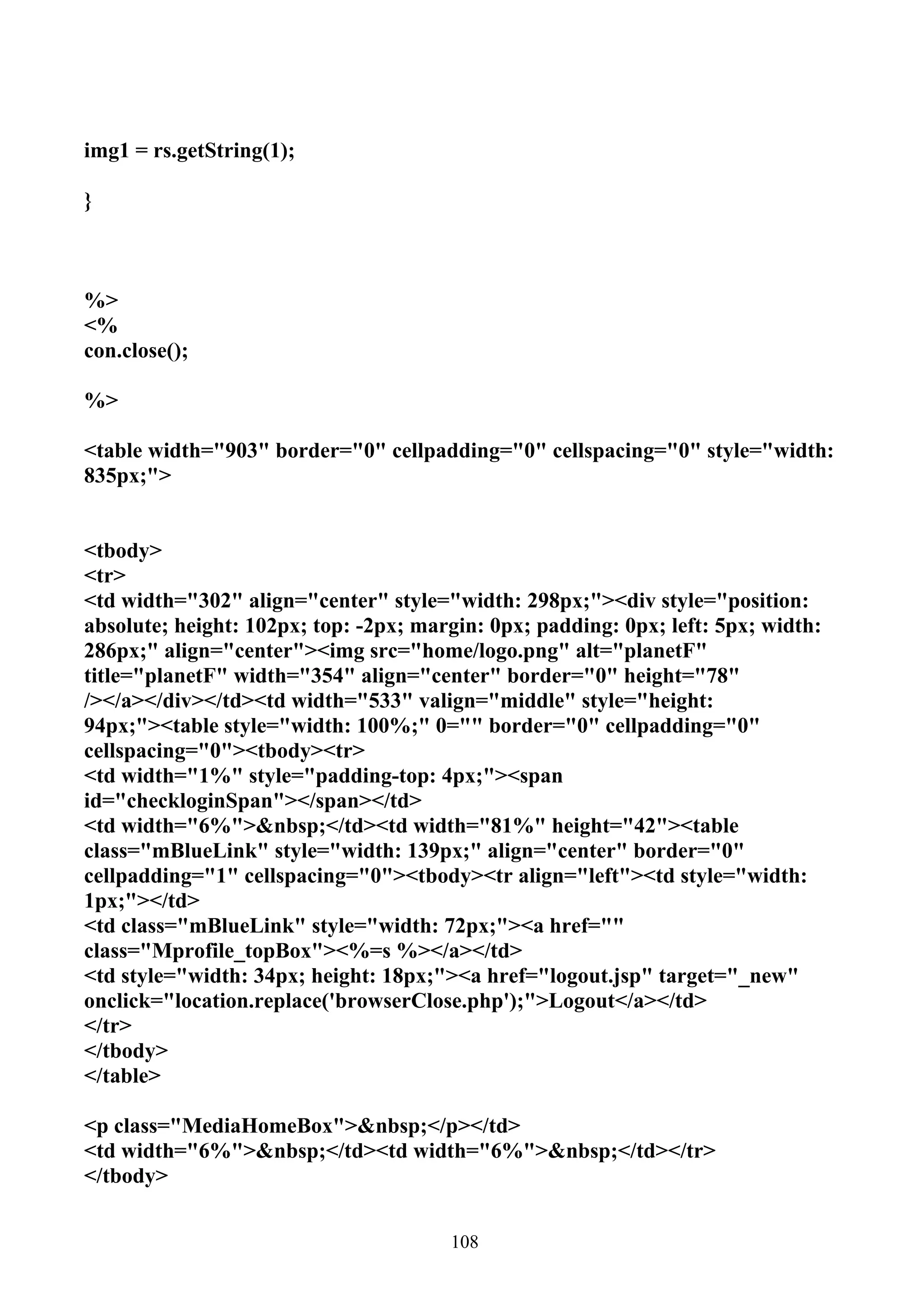 img1 = rs.getString(1);

}



%>
<%
con.close();

%>

<table width="903" border="0" cellpadding="0" cellspacing="0" style="width:
835px;">


<tbody>
<tr>
<td width="302" align="center" style="width: 298px;"><div style="position:
absolute; height: 102px; top: -2px; margin: 0px; padding: 0px; left: 5px; width:
286px;" align="center"><img src="home/logo.png" alt="planetF"
title="planetF" width="354" align="center" border="0" height="78"
/></a></div></td><td width="533" valign="middle" style="height:
94px;"><table style="width: 100%;" 0="" border="0" cellpadding="0"
cellspacing="0"><tbody><tr>
<td width="1%" style="padding-top: 4px;"><span
id="checkloginSpan"></span></td>
<td width="6%">&nbsp;</td><td width="81%" height="42"><table
class="mBlueLink" style="width: 139px;" align="center" border="0"
cellpadding="1" cellspacing="0"><tbody><tr align="left"><td style="width:
1px;"></td>
<td class="mBlueLink" style="width: 72px;"><a href=""
class="Mprofile_topBox"><%=s %></a></td>
<td style="width: 34px; height: 18px;"><a href="logout.jsp" target="_new"
onclick="location.replace('browserClose.php');">Logout</a></td>
</tr>
</tbody>
</table>

<p class="MediaHomeBox">&nbsp;</p></td>
<td width="6%">&nbsp;</td><td width="6%">&nbsp;</td></tr>
</tbody>


                                       108
 