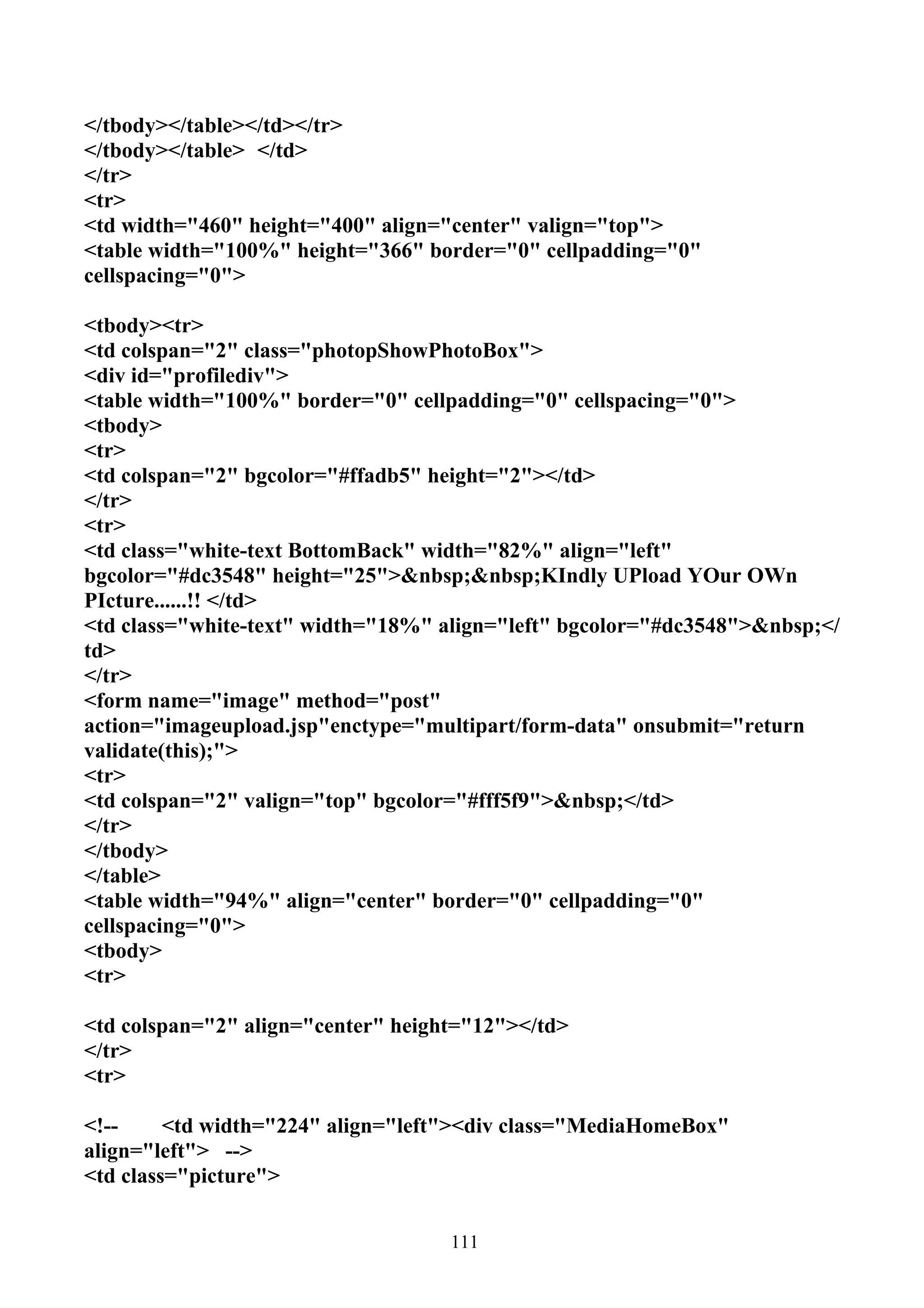</tbody></table></td></tr>
</tbody></table> </td>
</tr>
<tr>
<td width="460" height="400" align="center" valign="top">
<table width="100%" height="366" border="0" cellpadding="0"
cellspacing="0">

<tbody><tr>
<td colspan="2" class="photopShowPhotoBox">
<div id="profilediv">
<table width="100%" border="0" cellpadding="0" cellspacing="0">
<tbody>
<tr>
<td colspan="2" bgcolor="#ffadb5" height="2"></td>
</tr>
<tr>
<td class="white-text BottomBack" width="82%" align="left"
bgcolor="#dc3548" height="25">&nbsp;&nbsp;KIndly UPload YOur OWn
PIcture......!! </td>
<td class="white-text" width="18%" align="left" bgcolor="#dc3548">&nbsp;</
td>
</tr>
<form name="image" method="post"
action="imageupload.jsp"enctype="multipart/form-data" onsubmit="return
validate(this);">
<tr>
<td colspan="2" valign="top" bgcolor="#fff5f9">&nbsp;</td>
</tr>
</tbody>
</table>
<table width="94%" align="center" border="0" cellpadding="0"
cellspacing="0">
<tbody>
<tr>

<td colspan="2" align="center" height="12"></td>
</tr>
<tr>

<!--     <td width="224" align="left"><div class="MediaHomeBox"
align="left"> -->
<td class="picture">


                                    111
 