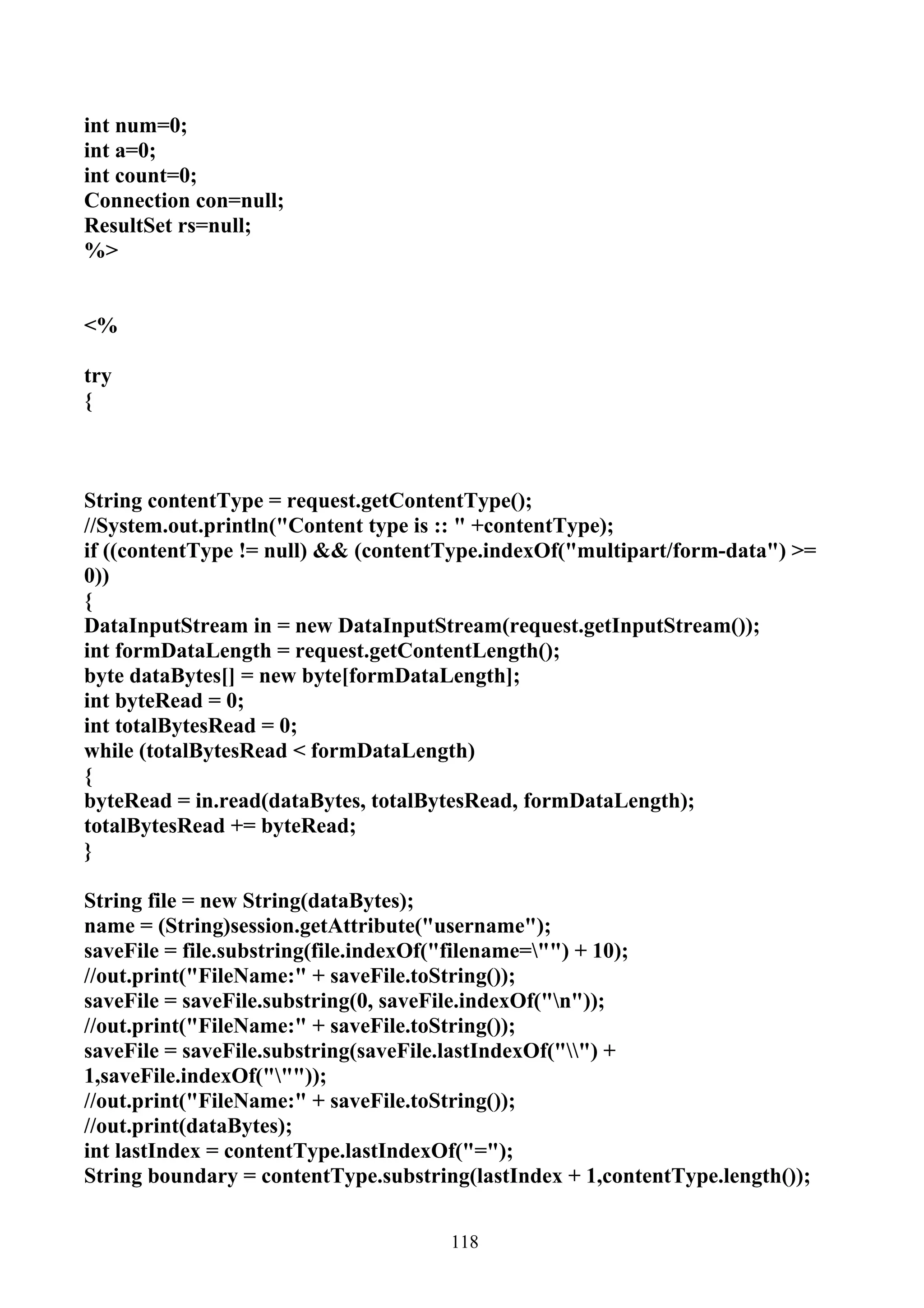 int num=0;
int a=0;
int count=0;
Connection con=null;
ResultSet rs=null;
%>


<%

try
{



String contentType = request.getContentType();
//System.out.println("Content type is :: " +contentType);
if ((contentType != null) && (contentType.indexOf("multipart/form-data") >=
0))
{
DataInputStream in = new DataInputStream(request.getInputStream());
int formDataLength = request.getContentLength();
byte dataBytes[] = new byte[formDataLength];
int byteRead = 0;
int totalBytesRead = 0;
while (totalBytesRead < formDataLength)
{
byteRead = in.read(dataBytes, totalBytesRead, formDataLength);
totalBytesRead += byteRead;
}

String file = new String(dataBytes);
name = (String)session.getAttribute("username");
saveFile = file.substring(file.indexOf("filename="") + 10);
//out.print("FileName:" + saveFile.toString());
saveFile = saveFile.substring(0, saveFile.indexOf("n"));
//out.print("FileName:" + saveFile.toString());
saveFile = saveFile.substring(saveFile.lastIndexOf("") +
1,saveFile.indexOf("""));
//out.print("FileName:" + saveFile.toString());
//out.print(dataBytes);
int lastIndex = contentType.lastIndexOf("=");
String boundary = contentType.substring(lastIndex + 1,contentType.length());


                                      118
 
