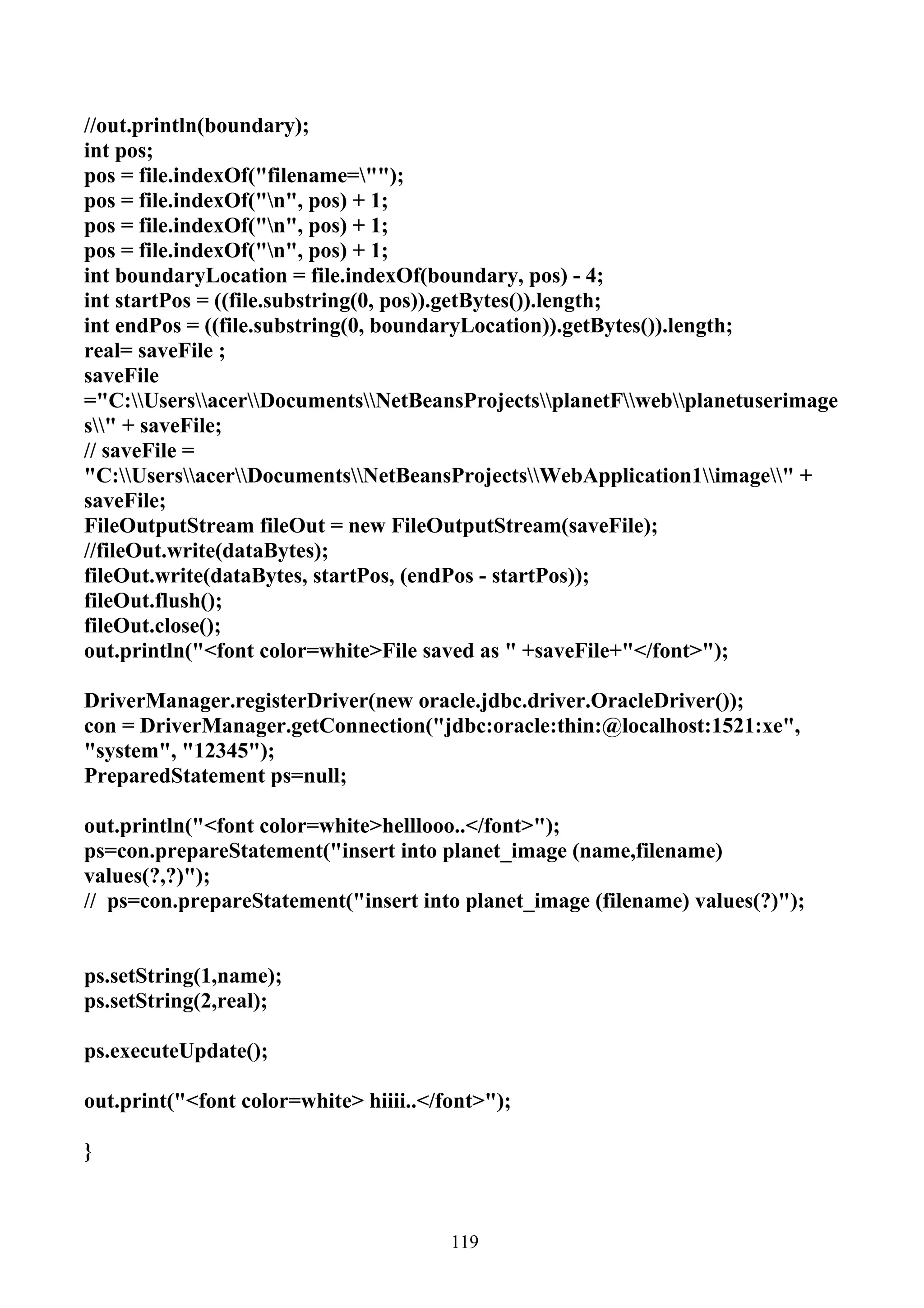 //out.println(boundary);
int pos;
pos = file.indexOf("filename="");
pos = file.indexOf("n", pos) + 1;
pos = file.indexOf("n", pos) + 1;
pos = file.indexOf("n", pos) + 1;
int boundaryLocation = file.indexOf(boundary, pos) - 4;
int startPos = ((file.substring(0, pos)).getBytes()).length;
int endPos = ((file.substring(0, boundaryLocation)).getBytes()).length;
real= saveFile ;
saveFile
="C:UsersacerDocumentsNetBeansProjectsplanetFwebplanetuserimage
s" + saveFile;
// saveFile =
"C:UsersacerDocumentsNetBeansProjectsWebApplication1image" +
saveFile;
FileOutputStream fileOut = new FileOutputStream(saveFile);
//fileOut.write(dataBytes);
fileOut.write(dataBytes, startPos, (endPos - startPos));
fileOut.flush();
fileOut.close();
out.println("<font color=white>File saved as " +saveFile+"</font>");

DriverManager.registerDriver(new oracle.jdbc.driver.OracleDriver());
con = DriverManager.getConnection("jdbc:oracle:thin:@localhost:1521:xe",
"system", "12345");
PreparedStatement ps=null;

out.println("<font color=white>helllooo..</font>");
ps=con.prepareStatement("insert into planet_image (name,filename)
values(?,?)");
// ps=con.prepareStatement("insert into planet_image (filename) values(?)");


ps.setString(1,name);
ps.setString(2,real);

ps.executeUpdate();

out.print("<font color=white> hiiii..</font>");

}



                                        119
 