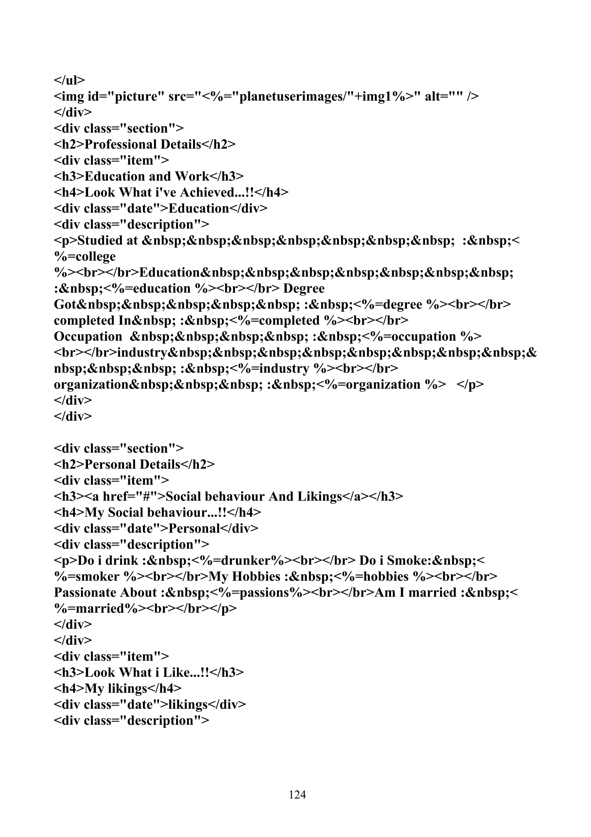 </ul>
<img id="picture" src="<%="planetuserimages/"+img1%>" alt="" />
</div>
<div class="section">
<h2>Professional Details</h2>
<div class="item">
<h3>Education and Work</h3>
<h4>Look What i've Achieved...!!</h4>
<div class="date">Education</div>
<div class="description">
<p>Studied at &nbsp;&nbsp;&nbsp;&nbsp;&nbsp;&nbsp;&nbsp; :&nbsp;<
%=college
%><br></br>Education&nbsp;&nbsp;&nbsp;&nbsp;&nbsp;&nbsp;&nbsp;
:&nbsp;<%=education %><br></br> Degree
Got&nbsp;&nbsp;&nbsp;&nbsp;&nbsp; :&nbsp;<%=degree %><br></br>
completed In&nbsp; :&nbsp;<%=completed %><br></br>
Occupation &nbsp;&nbsp;&nbsp;&nbsp; :&nbsp;<%=occupation %>
<br></br>industry&nbsp;&nbsp;&nbsp;&nbsp;&nbsp;&nbsp;&nbsp;&nbsp;&
nbsp;&nbsp;&nbsp; :&nbsp;<%=industry %><br></br>
organization&nbsp;&nbsp;&nbsp; :&nbsp;<%=organization %> </p>
</div>
</div>

<div class="section">
<h2>Personal Details</h2>
<div class="item">
<h3><a href="#">Social behaviour And Likings</a></h3>
<h4>My Social behaviour...!!</h4>
<div class="date">Personal</div>
<div class="description">
<p>Do i drink :&nbsp;<%=drunker%><br></br> Do i Smoke:&nbsp;<
%=smoker %><br></br>My Hobbies :&nbsp;<%=hobbies %><br></br>
Passionate About :&nbsp;<%=passions%><br></br>Am I married :&nbsp;<
%=married%><br></br></p>
</div>
</div>
<div class="item">
<h3>Look What i Like...!!</h3>
<h4>My likings</h4>
<div class="date">likings</div>
<div class="description">




                                 124
 