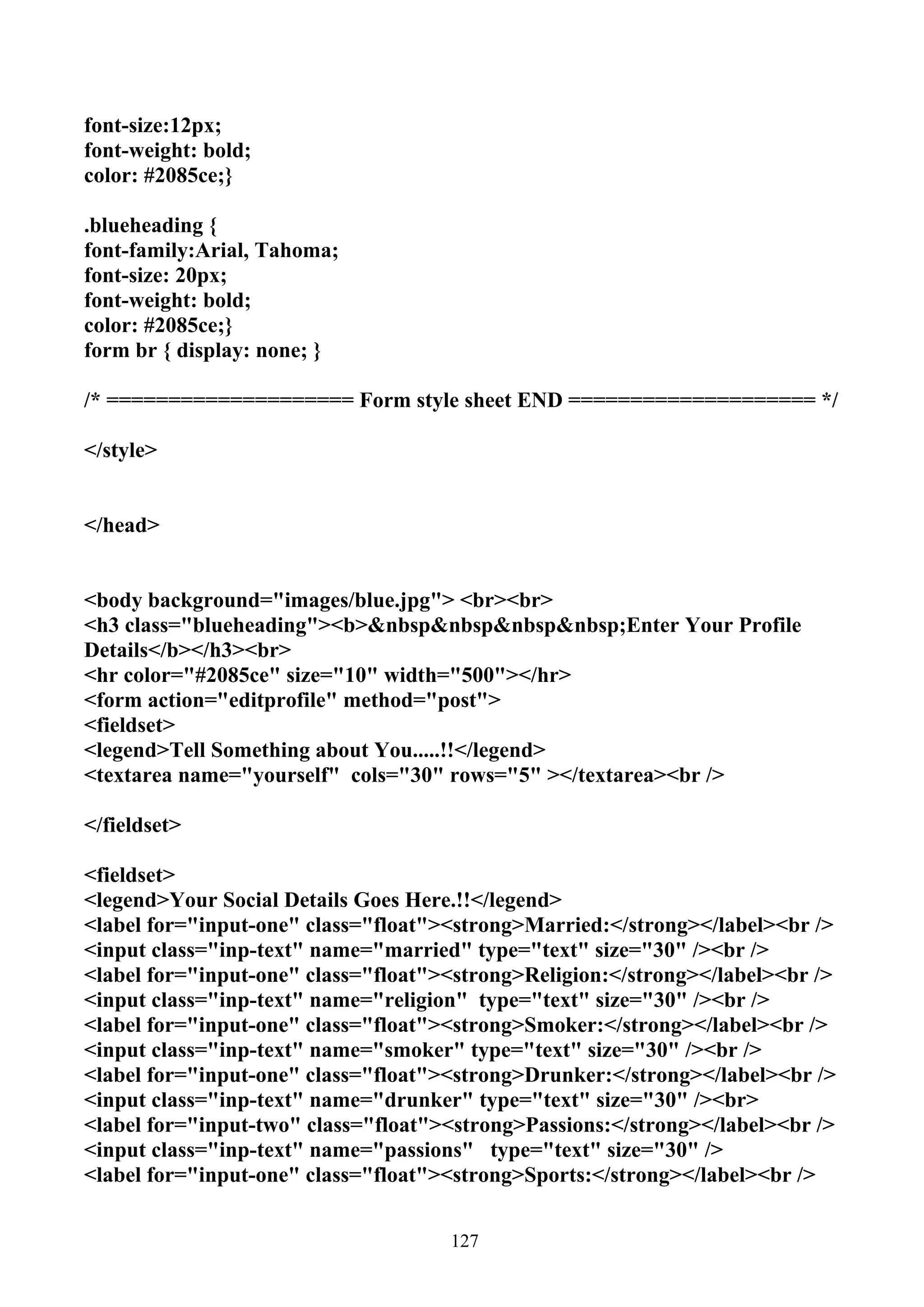 font-size:12px;
font-weight: bold;
color: #2085ce;}

.blueheading {
font-family:Arial, Tahoma;
font-size: 20px;
font-weight: bold;
color: #2085ce;}
form br { display: none; }

/* ==================== Form style sheet END ==================== */

</style>


</head>


<body background="images/blue.jpg"> <br><br>
<h3 class="blueheading"><b>&nbsp&nbsp&nbsp&nbsp;Enter Your Profile
Details</b></h3><br>
<hr color="#2085ce" size="10" width="500"></hr>
<form action="editprofile" method="post">
<fieldset>
<legend>Tell Something about You.....!!</legend>
<textarea name="yourself" cols="30" rows="5" ></textarea><br />

</fieldset>

<fieldset>
<legend>Your Social Details Goes Here.!!</legend>
<label for="input-one" class="float"><strong>Married:</strong></label><br />
<input class="inp-text" name="married" type="text" size="30" /><br />
<label for="input-one" class="float"><strong>Religion:</strong></label><br />
<input class="inp-text" name="religion" type="text" size="30" /><br />
<label for="input-one" class="float"><strong>Smoker:</strong></label><br />
<input class="inp-text" name="smoker" type="text" size="30" /><br />
<label for="input-one" class="float"><strong>Drunker:</strong></label><br />
<input class="inp-text" name="drunker" type="text" size="30" /><br>
<label for="input-two" class="float"><strong>Passions:</strong></label><br />
<input class="inp-text" name="passions" type="text" size="30" />
<label for="input-one" class="float"><strong>Sports:</strong></label><br />


                                     127
 