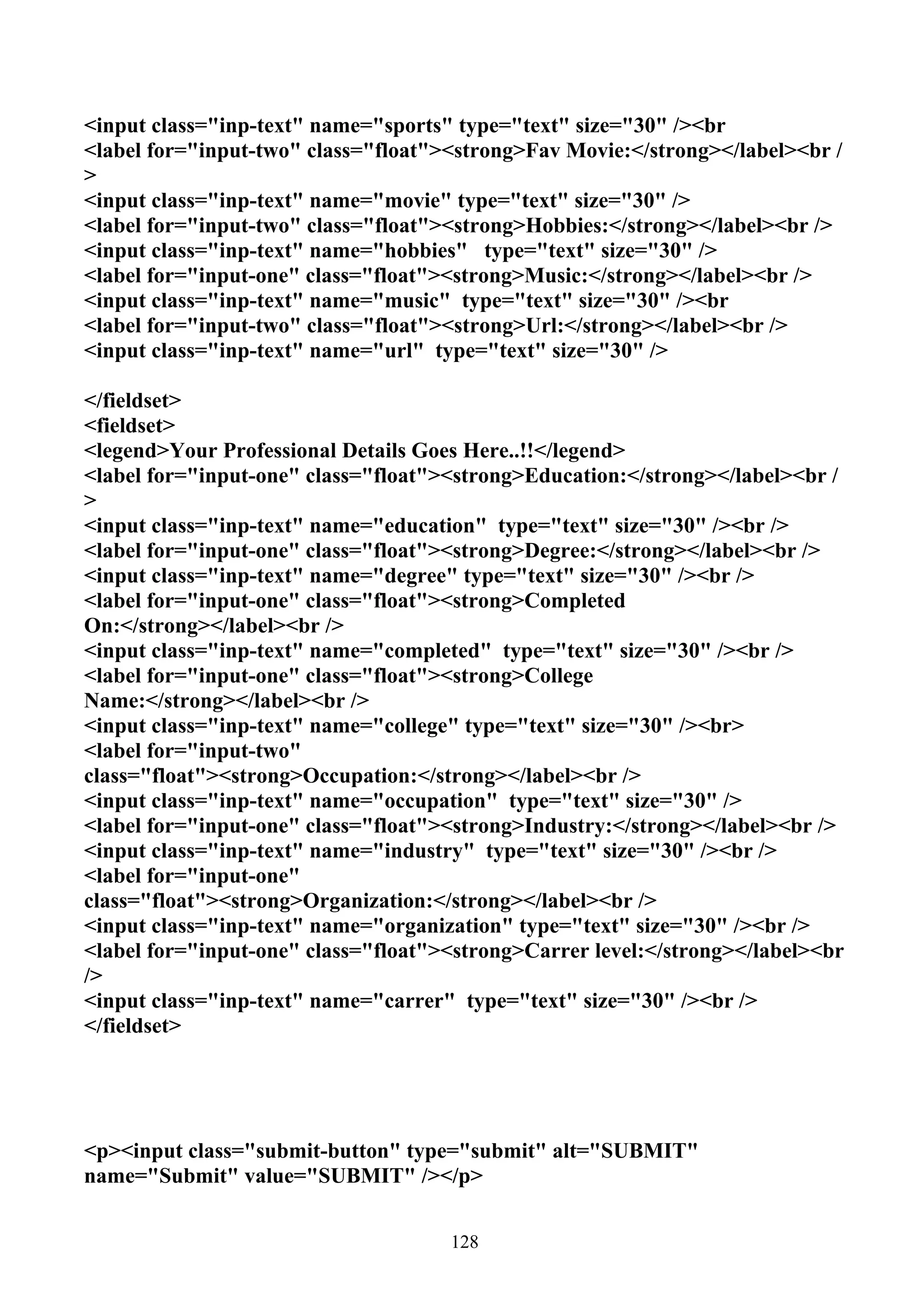 <input class="inp-text" name="sports" type="text" size="30" /><br
<label for="input-two" class="float"><strong>Fav Movie:</strong></label><br /
>
<input class="inp-text" name="movie" type="text" size="30" />
<label for="input-two" class="float"><strong>Hobbies:</strong></label><br />
<input class="inp-text" name="hobbies" type="text" size="30" />
<label for="input-one" class="float"><strong>Music:</strong></label><br />
<input class="inp-text" name="music" type="text" size="30" /><br
<label for="input-two" class="float"><strong>Url:</strong></label><br />
<input class="inp-text" name="url" type="text" size="30" />

</fieldset>
<fieldset>
<legend>Your Professional Details Goes Here..!!</legend>
<label for="input-one" class="float"><strong>Education:</strong></label><br /
>
<input class="inp-text" name="education" type="text" size="30" /><br />
<label for="input-one" class="float"><strong>Degree:</strong></label><br />
<input class="inp-text" name="degree" type="text" size="30" /><br />
<label for="input-one" class="float"><strong>Completed
On:</strong></label><br />
<input class="inp-text" name="completed" type="text" size="30" /><br />
<label for="input-one" class="float"><strong>College
Name:</strong></label><br />
<input class="inp-text" name="college" type="text" size="30" /><br>
<label for="input-two"
class="float"><strong>Occupation:</strong></label><br />
<input class="inp-text" name="occupation" type="text" size="30" />
<label for="input-one" class="float"><strong>Industry:</strong></label><br />
<input class="inp-text" name="industry" type="text" size="30" /><br />
<label for="input-one"
class="float"><strong>Organization:</strong></label><br />
<input class="inp-text" name="organization" type="text" size="30" /><br />
<label for="input-one" class="float"><strong>Carrer level:</strong></label><br
/>
<input class="inp-text" name="carrer" type="text" size="30" /><br />
</fieldset>




<p><input class="submit-button" type="submit" alt="SUBMIT"
name="Submit" value="SUBMIT" /></p>


                                     128
 