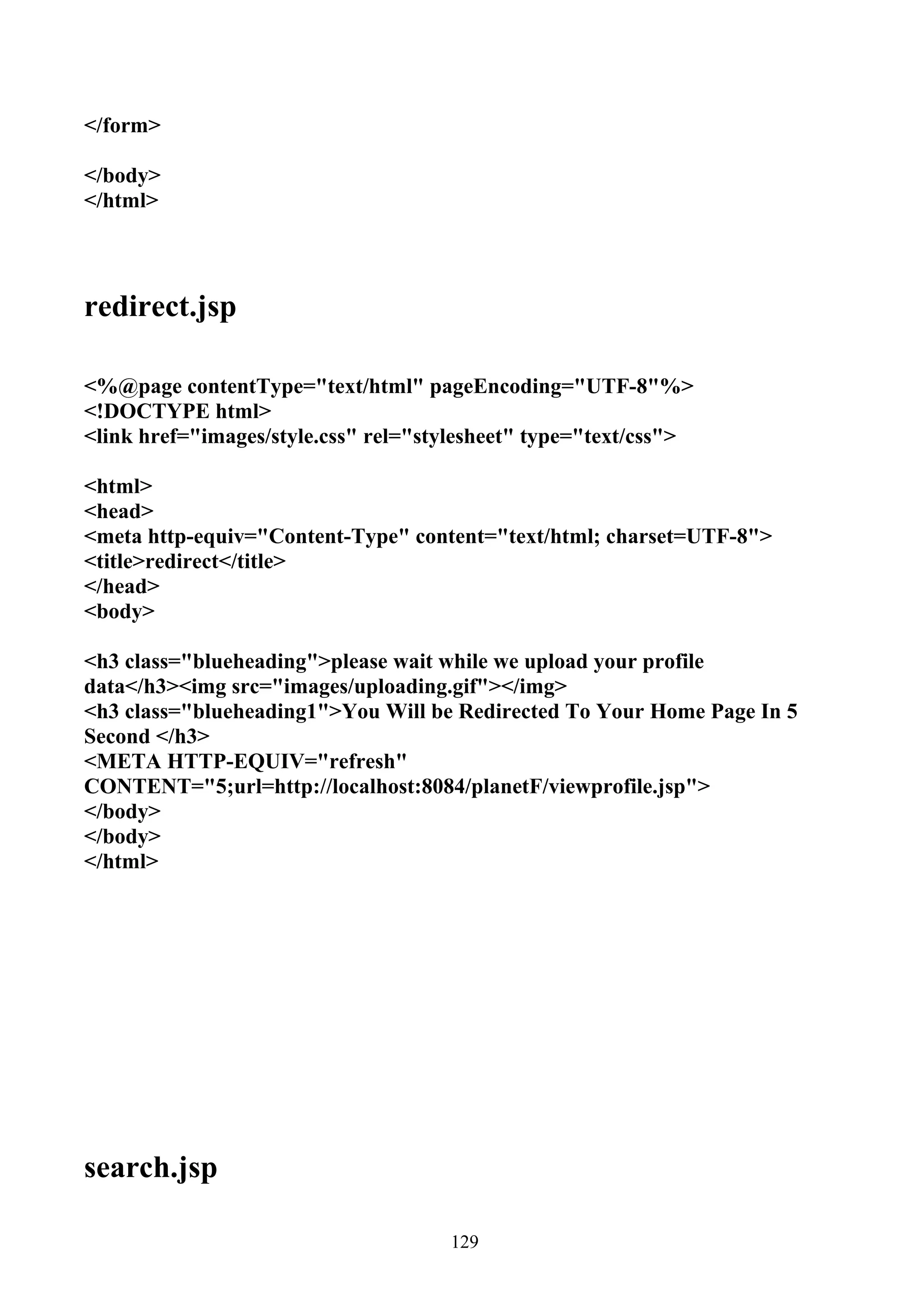 </form>

</body>
</html>




redirect.jsp

<%@page contentType="text/html" pageEncoding="UTF-8"%>
<!DOCTYPE html>
<link href="images/style.css" rel="stylesheet" type="text/css">

<html>
<head>
<meta http-equiv="Content-Type" content="text/html; charset=UTF-8">
<title>redirect</title>
</head>
<body>

<h3 class="blueheading">please wait while we upload your profile
data</h3><img src="images/uploading.gif"></img>
<h3 class="blueheading1">You Will be Redirected To Your Home Page In 5
Second </h3>
<META HTTP-EQUIV="refresh"
CONTENT="5;url=http://localhost:8084/planetF/viewprofile.jsp">
</body>
</body>
</html>




search.jsp

                                     129
 