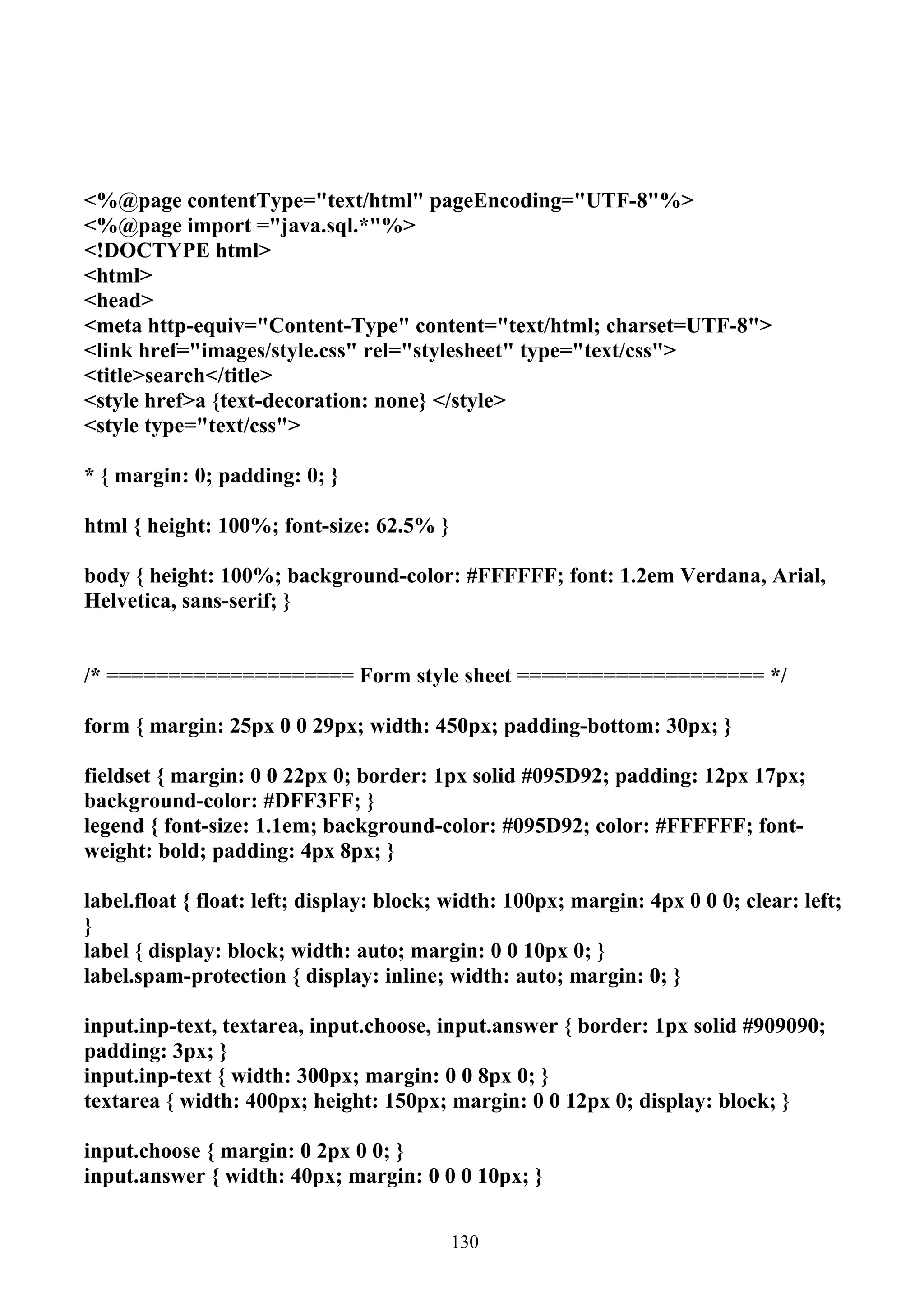 <%@page contentType="text/html" pageEncoding="UTF-8"%>
<%@page import ="java.sql.*"%>
<!DOCTYPE html>
<html>
<head>
<meta http-equiv="Content-Type" content="text/html; charset=UTF-8">
<link href="images/style.css" rel="stylesheet" type="text/css">
<title>search</title>
<style href>a {text-decoration: none} </style>
<style type="text/css">

* { margin: 0; padding: 0; }

html { height: 100%; font-size: 62.5% }

body { height: 100%; background-color: #FFFFFF; font: 1.2em Verdana, Arial,
Helvetica, sans-serif; }


/* ==================== Form style sheet ==================== */

form { margin: 25px 0 0 29px; width: 450px; padding-bottom: 30px; }

fieldset { margin: 0 0 22px 0; border: 1px solid #095D92; padding: 12px 17px;
background-color: #DFF3FF; }
legend { font-size: 1.1em; background-color: #095D92; color: #FFFFFF; font-
weight: bold; padding: 4px 8px; }

label.float { float: left; display: block; width: 100px; margin: 4px 0 0 0; clear: left;
}
label { display: block; width: auto; margin: 0 0 10px 0; }
label.spam-protection { display: inline; width: auto; margin: 0; }

input.inp-text, textarea, input.choose, input.answer { border: 1px solid #909090;
padding: 3px; }
input.inp-text { width: 300px; margin: 0 0 8px 0; }
textarea { width: 400px; height: 150px; margin: 0 0 12px 0; display: block; }

input.choose { margin: 0 2px 0 0; }
input.answer { width: 40px; margin: 0 0 0 10px; }


                                          130
 