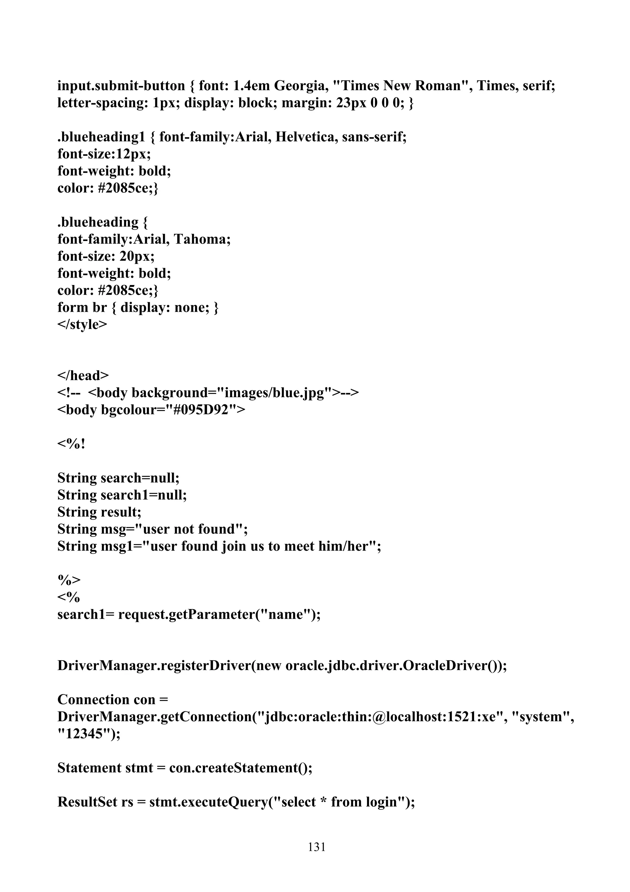 input.submit-button { font: 1.4em Georgia, "Times New Roman", Times, serif;
letter-spacing: 1px; display: block; margin: 23px 0 0 0; }

.blueheading1 { font-family:Arial, Helvetica, sans-serif;
font-size:12px;
font-weight: bold;
color: #2085ce;}

.blueheading {
font-family:Arial, Tahoma;
font-size: 20px;
font-weight: bold;
color: #2085ce;}
form br { display: none; }
</style>


</head>
<!-- <body background="images/blue.jpg">-->
<body bgcolour="#095D92">

<%!

String search=null;
String search1=null;
String result;
String msg="user not found";
String msg1="user found join us to meet him/her";

%>
<%
search1= request.getParameter("name");


DriverManager.registerDriver(new oracle.jdbc.driver.OracleDriver());

Connection con =
DriverManager.getConnection("jdbc:oracle:thin:@localhost:1521:xe", "system",
"12345");

Statement stmt = con.createStatement();

ResultSet rs = stmt.executeQuery("select * from login");


                                        131
 
