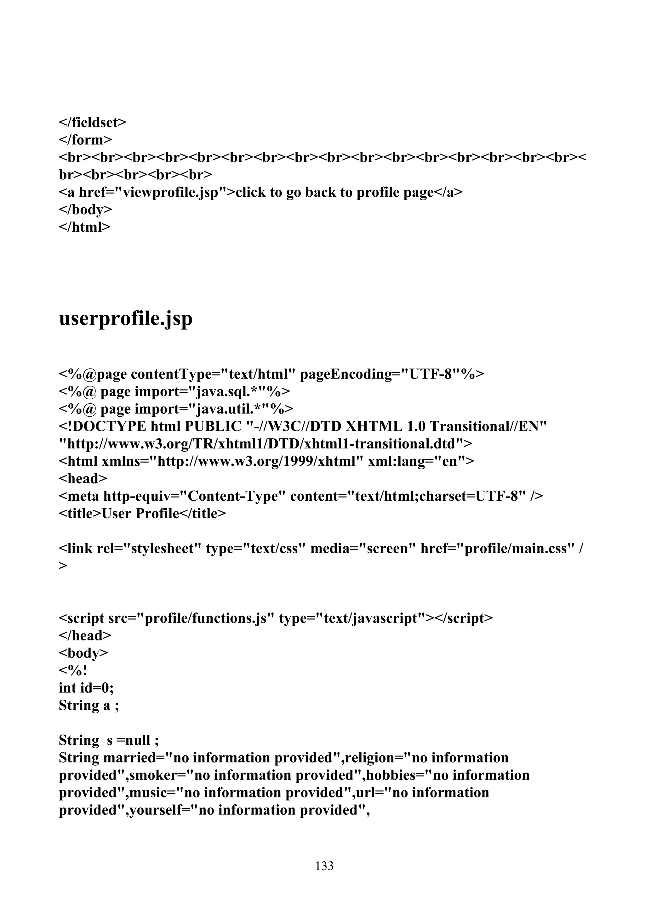 </fieldset>
</form>
<br><br><br><br><br><br><br><br><br><br><br><br><br><br><br><br><
br><br><br><br><br>
<a href="viewprofile.jsp">click to go back to profile page</a>
</body>
</html>




userprofile.jsp

<%@page contentType="text/html" pageEncoding="UTF-8"%>
<%@ page import="java.sql.*"%>
<%@ page import="java.util.*"%>
<!DOCTYPE html PUBLIC "-//W3C//DTD XHTML 1.0 Transitional//EN"
"http://www.w3.org/TR/xhtml1/DTD/xhtml1-transitional.dtd">
<html xmlns="http://www.w3.org/1999/xhtml" xml:lang="en">
<head>
<meta http-equiv="Content-Type" content="text/html;charset=UTF-8" />
<title>User Profile</title>

<link rel="stylesheet" type="text/css" media="screen" href="profile/main.css" /
>


<script src="profile/functions.js" type="text/javascript"></script>
</head>
<body>
<%!
int id=0;
String a ;

String s =null ;
String married="no information provided",religion="no information
provided",smoker="no information provided",hobbies="no information
provided",music="no information provided",url="no information
provided",yourself="no information provided",


                                       133
 