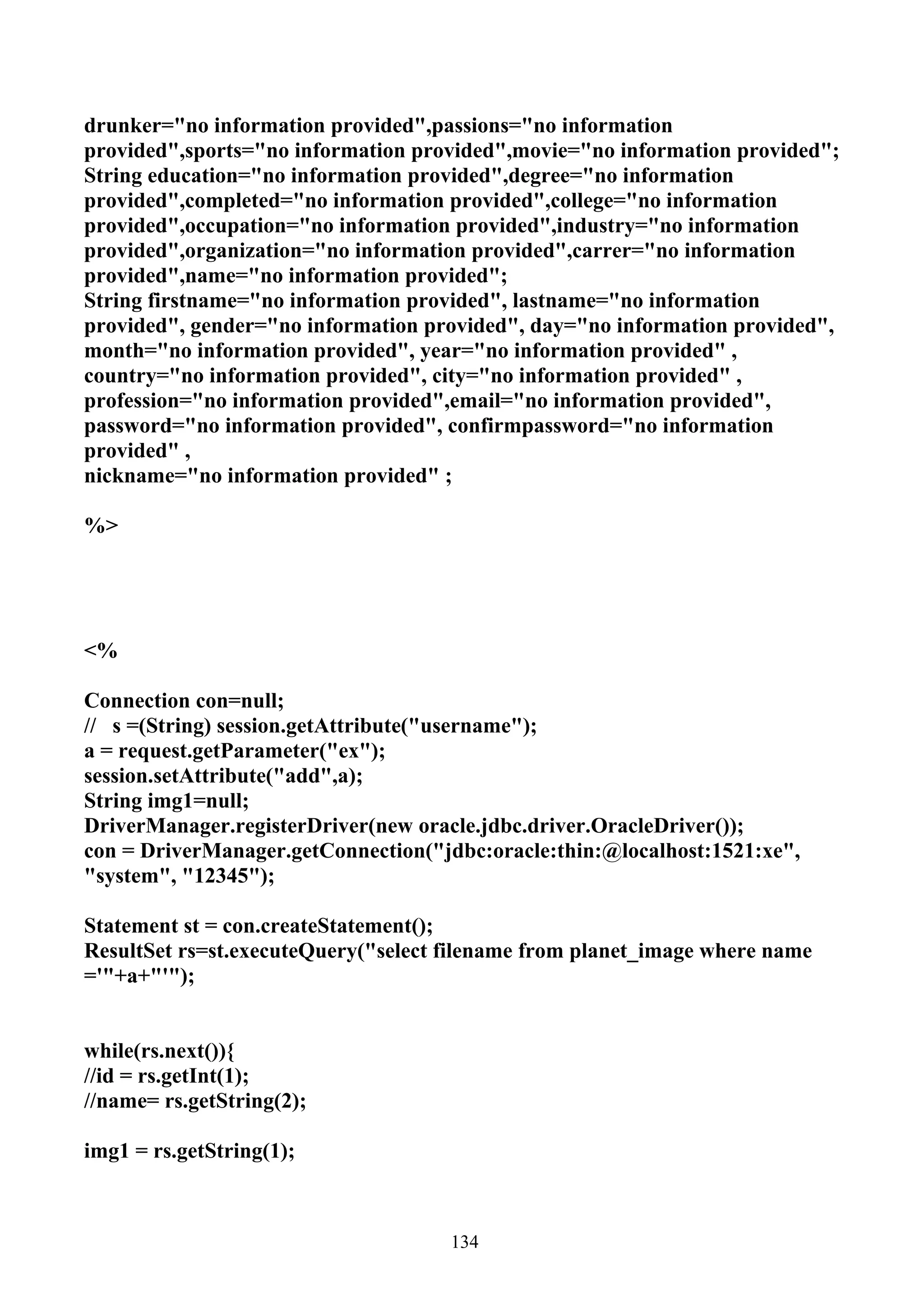 drunker="no information provided",passions="no information
provided",sports="no information provided",movie="no information provided";
String education="no information provided",degree="no information
provided",completed="no information provided",college="no information
provided",occupation="no information provided",industry="no information
provided",organization="no information provided",carrer="no information
provided",name="no information provided";
String firstname="no information provided", lastname="no information
provided", gender="no information provided", day="no information provided",
month="no information provided", year="no information provided" ,
country="no information provided", city="no information provided" ,
profession="no information provided",email="no information provided",
password="no information provided", confirmpassword="no information
provided" ,
nickname="no information provided" ;

%>




<%

Connection con=null;
// s =(String) session.getAttribute("username");
a = request.getParameter("ex");
session.setAttribute("add",a);
String img1=null;
DriverManager.registerDriver(new oracle.jdbc.driver.OracleDriver());
con = DriverManager.getConnection("jdbc:oracle:thin:@localhost:1521:xe",
"system", "12345");

Statement st = con.createStatement();
ResultSet rs=st.executeQuery("select filename from planet_image where name
='"+a+"'");


while(rs.next()){
//id = rs.getInt(1);
//name= rs.getString(2);

img1 = rs.getString(1);



                                     134
 