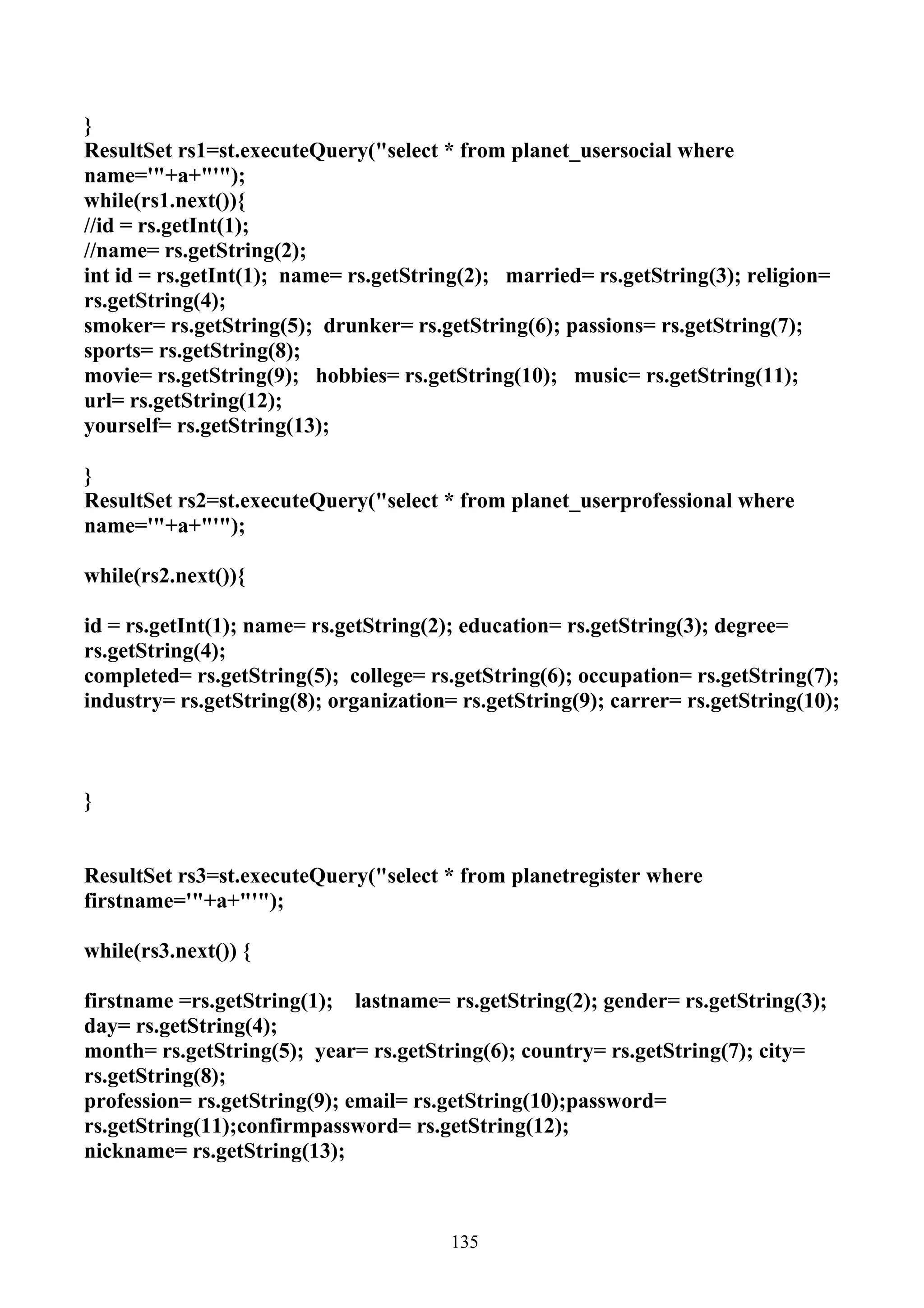 }
ResultSet rs1=st.executeQuery("select * from planet_usersocial where
name='"+a+"'");
while(rs1.next()){
//id = rs.getInt(1);
//name= rs.getString(2);
int id = rs.getInt(1); name= rs.getString(2); married= rs.getString(3); religion=
rs.getString(4);
smoker= rs.getString(5); drunker= rs.getString(6); passions= rs.getString(7);
sports= rs.getString(8);
movie= rs.getString(9); hobbies= rs.getString(10); music= rs.getString(11);
url= rs.getString(12);
yourself= rs.getString(13);

}
ResultSet rs2=st.executeQuery("select * from planet_userprofessional where
name='"+a+"'");

while(rs2.next()){

id = rs.getInt(1); name= rs.getString(2); education= rs.getString(3); degree=
rs.getString(4);
completed= rs.getString(5); college= rs.getString(6); occupation= rs.getString(7);
industry= rs.getString(8); organization= rs.getString(9); carrer= rs.getString(10);



}


ResultSet rs3=st.executeQuery("select * from planetregister where
firstname='"+a+"'");

while(rs3.next()) {

firstname =rs.getString(1); lastname= rs.getString(2); gender= rs.getString(3);
day= rs.getString(4);
month= rs.getString(5); year= rs.getString(6); country= rs.getString(7); city=
rs.getString(8);
profession= rs.getString(9); email= rs.getString(10);password=
rs.getString(11);confirmpassword= rs.getString(12);
nickname= rs.getString(13);



                                        135
 