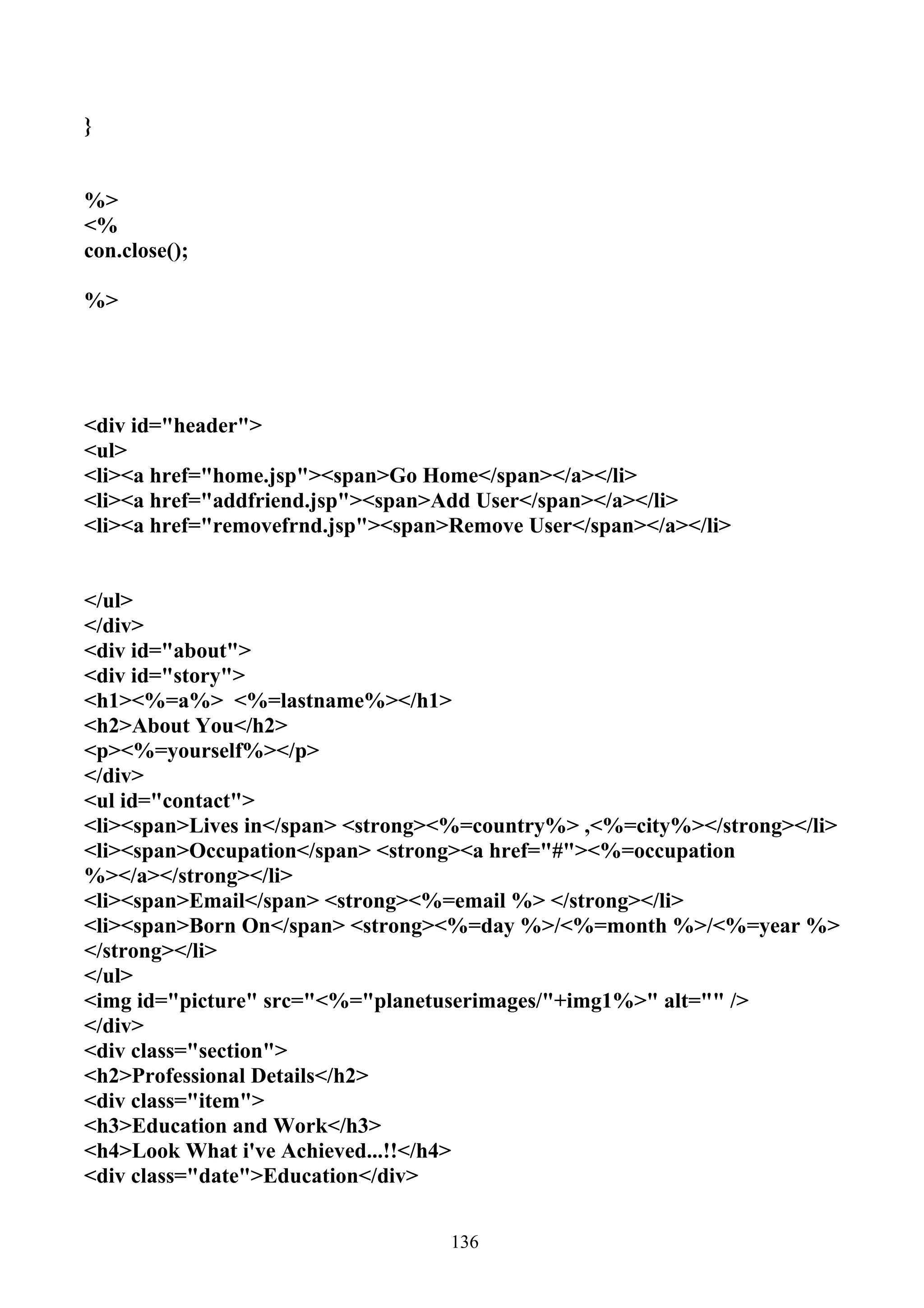 }


%>
<%
con.close();

%>




<div id="header">
<ul>
<li><a href="home.jsp"><span>Go Home</span></a></li>
<li><a href="addfriend.jsp"><span>Add User</span></a></li>
<li><a href="removefrnd.jsp"><span>Remove User</span></a></li>


</ul>
</div>
<div id="about">
<div id="story">
<h1><%=a%> <%=lastname%></h1>
<h2>About You</h2>
<p><%=yourself%></p>
</div>
<ul id="contact">
<li><span>Lives in</span> <strong><%=country%> ,<%=city%></strong></li>
<li><span>Occupation</span> <strong><a href="#"><%=occupation
%></a></strong></li>
<li><span>Email</span> <strong><%=email %> </strong></li>
<li><span>Born On</span> <strong><%=day %>/<%=month %>/<%=year %>
</strong></li>
</ul>
<img id="picture" src="<%="planetuserimages/"+img1%>" alt="" />
</div>
<div class="section">
<h2>Professional Details</h2>
<div class="item">
<h3>Education and Work</h3>
<h4>Look What i've Achieved...!!</h4>
<div class="date">Education</div>


                                   136
 