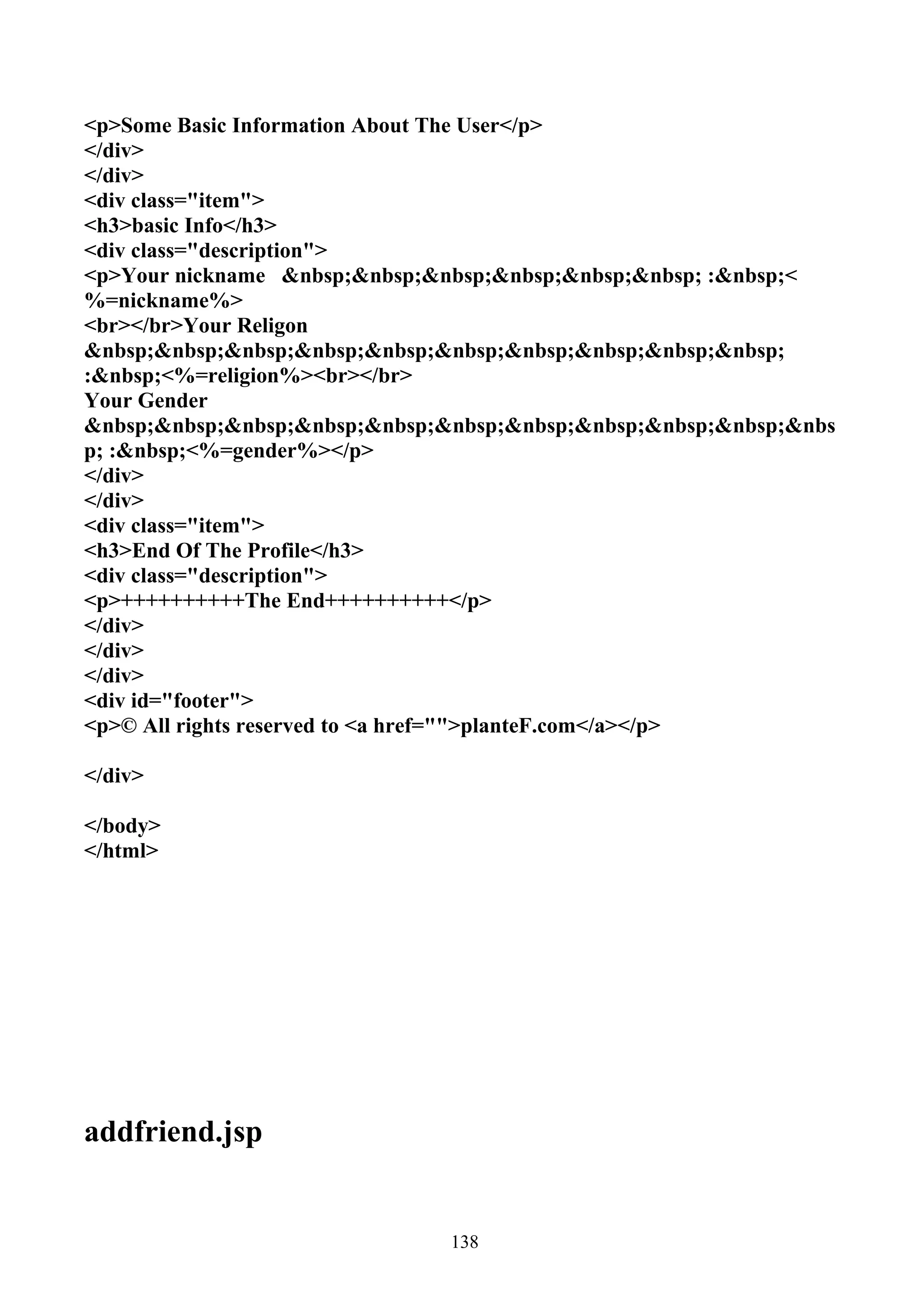 <p>Some Basic Information About The User</p>
</div>
</div>
<div class="item">
<h3>basic Info</h3>
<div class="description">
<p>Your nickname &nbsp;&nbsp;&nbsp;&nbsp;&nbsp;&nbsp; :&nbsp;<
%=nickname%>
<br></br>Your Religon
&nbsp;&nbsp;&nbsp;&nbsp;&nbsp;&nbsp;&nbsp;&nbsp;&nbsp;&nbsp;
:&nbsp;<%=religion%><br></br>
Your Gender
&nbsp;&nbsp;&nbsp;&nbsp;&nbsp;&nbsp;&nbsp;&nbsp;&nbsp;&nbsp;&nbs
p; :&nbsp;<%=gender%></p>
</div>
</div>
<div class="item">
<h3>End Of The Profile</h3>
<div class="description">
<p>++++++++++The End++++++++++</p>
</div>
</div>
</div>
<div id="footer">
<p>© All rights reserved to <a href="">planteF.com</a></p>

</div>

</body>
</html>




addfriend.jsp


                               138
 