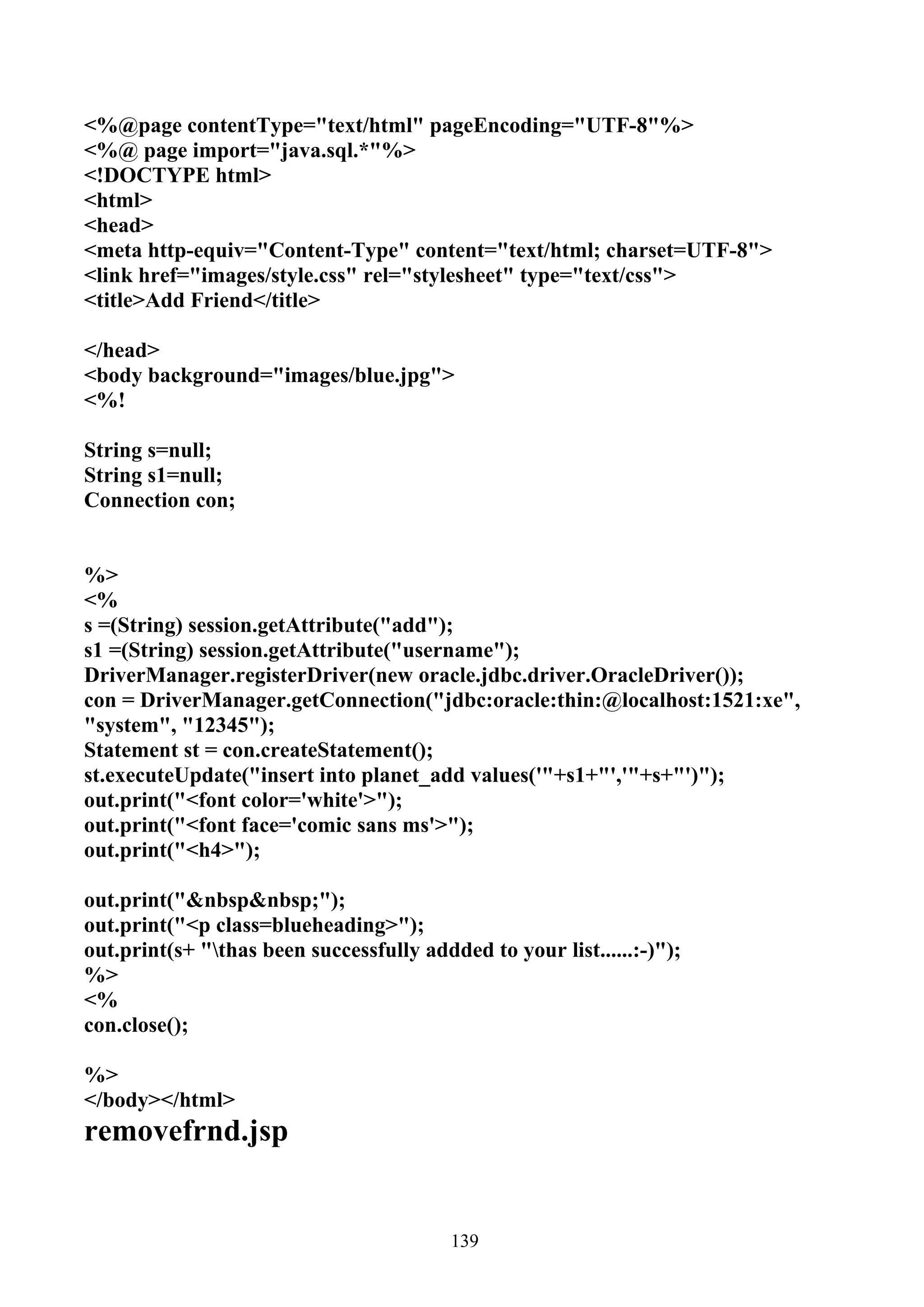 <%@page contentType="text/html" pageEncoding="UTF-8"%>
<%@ page import="java.sql.*"%>
<!DOCTYPE html>
<html>
<head>
<meta http-equiv="Content-Type" content="text/html; charset=UTF-8">
<link href="images/style.css" rel="stylesheet" type="text/css">
<title>Add Friend</title>

</head>
<body background="images/blue.jpg">
<%!

String s=null;
String s1=null;
Connection con;


%>
<%
s =(String) session.getAttribute("add");
s1 =(String) session.getAttribute("username");
DriverManager.registerDriver(new oracle.jdbc.driver.OracleDriver());
con = DriverManager.getConnection("jdbc:oracle:thin:@localhost:1521:xe",
"system", "12345");
Statement st = con.createStatement();
st.executeUpdate("insert into planet_add values('"+s1+"','"+s+"')");
out.print("<font color='white'>");
out.print("<font face='comic sans ms'>");
out.print("<h4>");

out.print("&nbsp&nbsp;");
out.print("<p class=blueheading>");
out.print(s+ "thas been successfully addded to your list......:-)");
%>
<%
con.close();

%>
</body></html>
removefrnd.jsp


                                          139
 