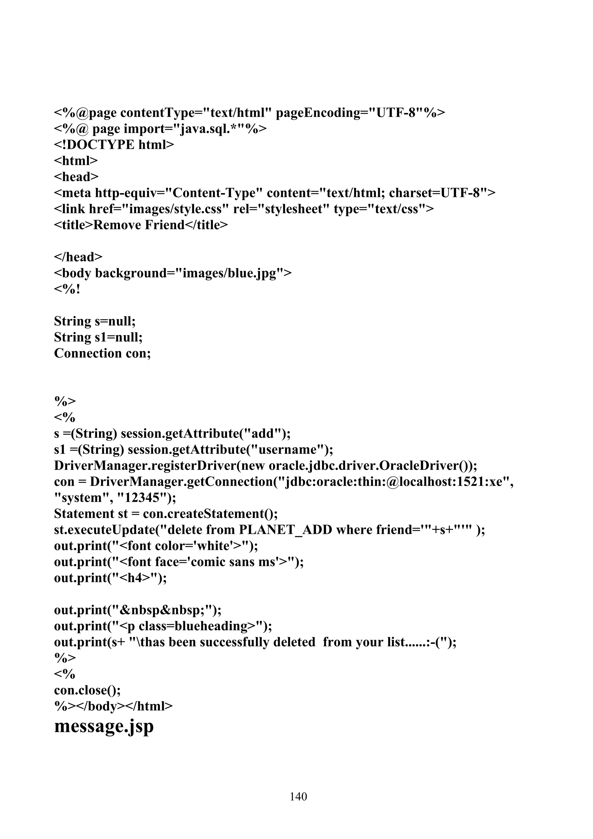 <%@page contentType="text/html" pageEncoding="UTF-8"%>
<%@ page import="java.sql.*"%>
<!DOCTYPE html>
<html>
<head>
<meta http-equiv="Content-Type" content="text/html; charset=UTF-8">
<link href="images/style.css" rel="stylesheet" type="text/css">
<title>Remove Friend</title>

</head>
<body background="images/blue.jpg">
<%!

String s=null;
String s1=null;
Connection con;


%>
<%
s =(String) session.getAttribute("add");
s1 =(String) session.getAttribute("username");
DriverManager.registerDriver(new oracle.jdbc.driver.OracleDriver());
con = DriverManager.getConnection("jdbc:oracle:thin:@localhost:1521:xe",
"system", "12345");
Statement st = con.createStatement();
st.executeUpdate("delete from PLANET_ADD where friend='"+s+"'" );
out.print("<font color='white'>");
out.print("<font face='comic sans ms'>");
out.print("<h4>");

out.print("&nbsp&nbsp;");
out.print("<p class=blueheading>");
out.print(s+ "thas been successfully deleted from your list......:-(");
%>
<%
con.close();
%></body></html>
message.jsp


                                          140
 