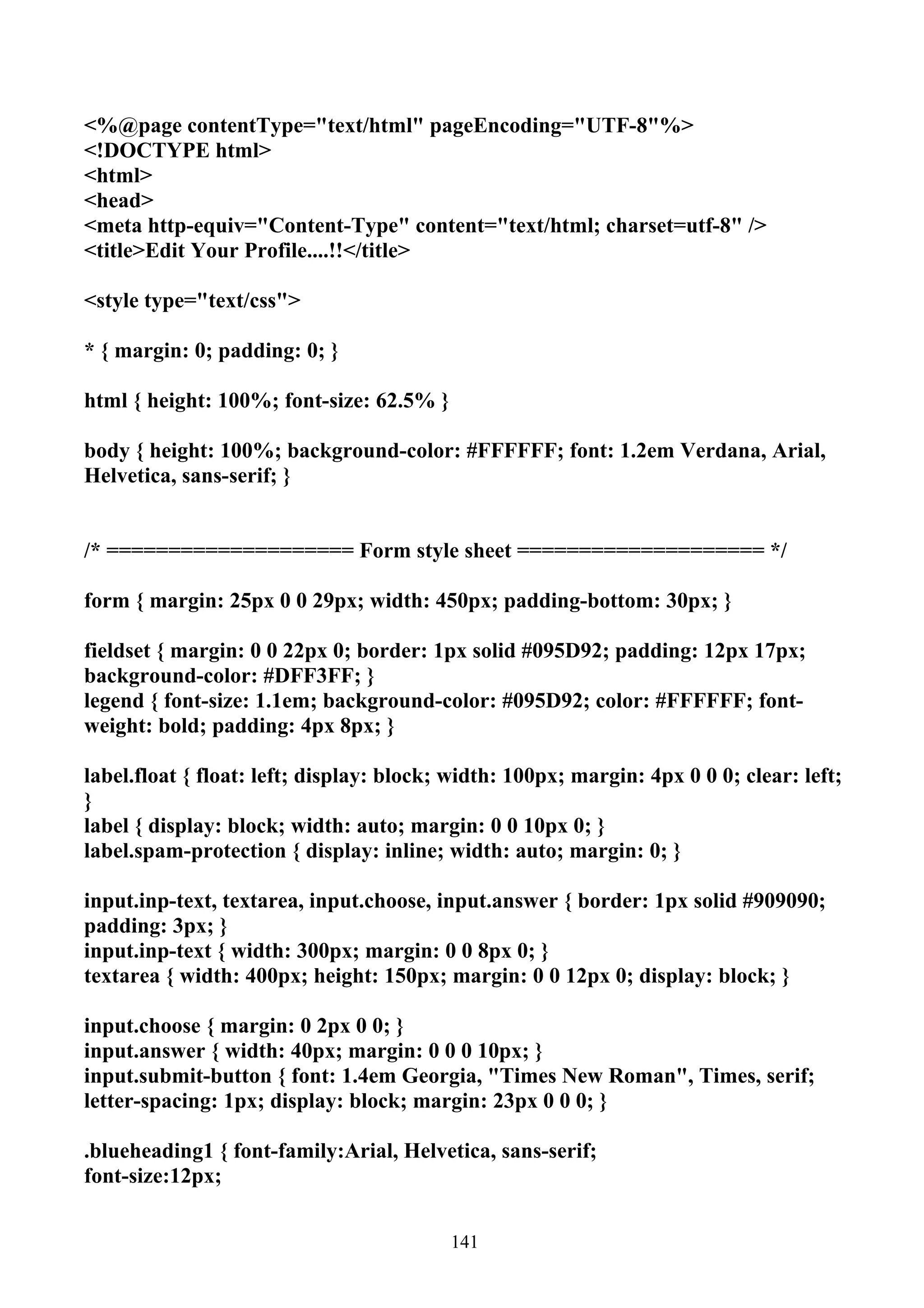 <%@page contentType="text/html" pageEncoding="UTF-8"%>
<!DOCTYPE html>
<html>
<head>
<meta http-equiv="Content-Type" content="text/html; charset=utf-8" />
<title>Edit Your Profile....!!</title>

<style type="text/css">

* { margin: 0; padding: 0; }

html { height: 100%; font-size: 62.5% }

body { height: 100%; background-color: #FFFFFF; font: 1.2em Verdana, Arial,
Helvetica, sans-serif; }


/* ==================== Form style sheet ==================== */

form { margin: 25px 0 0 29px; width: 450px; padding-bottom: 30px; }

fieldset { margin: 0 0 22px 0; border: 1px solid #095D92; padding: 12px 17px;
background-color: #DFF3FF; }
legend { font-size: 1.1em; background-color: #095D92; color: #FFFFFF; font-
weight: bold; padding: 4px 8px; }

label.float { float: left; display: block; width: 100px; margin: 4px 0 0 0; clear: left;
}
label { display: block; width: auto; margin: 0 0 10px 0; }
label.spam-protection { display: inline; width: auto; margin: 0; }

input.inp-text, textarea, input.choose, input.answer { border: 1px solid #909090;
padding: 3px; }
input.inp-text { width: 300px; margin: 0 0 8px 0; }
textarea { width: 400px; height: 150px; margin: 0 0 12px 0; display: block; }

input.choose { margin: 0 2px 0 0; }
input.answer { width: 40px; margin: 0 0 0 10px; }
input.submit-button { font: 1.4em Georgia, "Times New Roman", Times, serif;
letter-spacing: 1px; display: block; margin: 23px 0 0 0; }

.blueheading1 { font-family:Arial, Helvetica, sans-serif;
font-size:12px;


                                          141
 