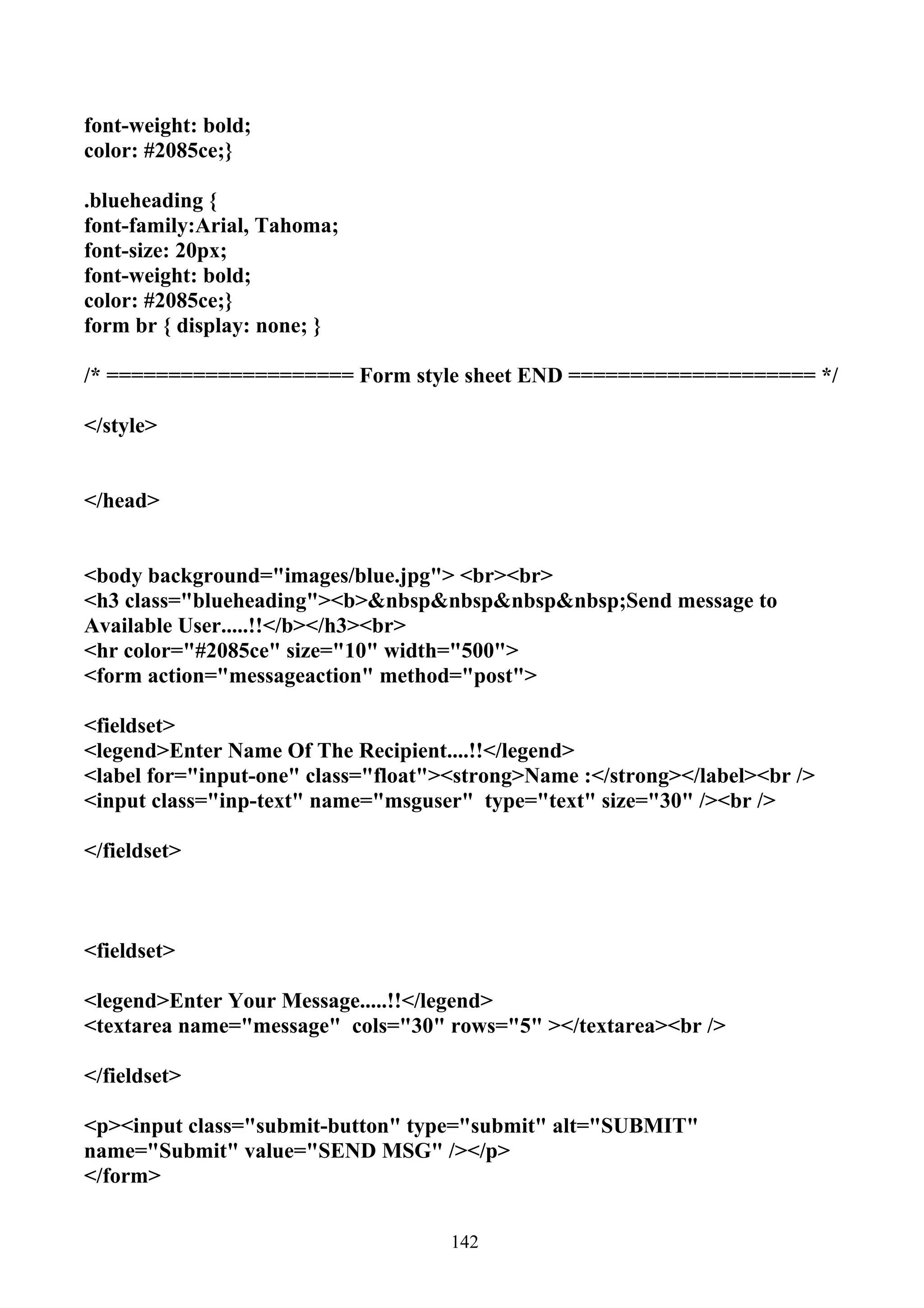 font-weight: bold;
color: #2085ce;}

.blueheading {
font-family:Arial, Tahoma;
font-size: 20px;
font-weight: bold;
color: #2085ce;}
form br { display: none; }

/* ==================== Form style sheet END ==================== */

</style>


</head>


<body background="images/blue.jpg"> <br><br>
<h3 class="blueheading"><b>&nbsp&nbsp&nbsp&nbsp;Send message to
Available User.....!!</b></h3><br>
<hr color="#2085ce" size="10" width="500">
<form action="messageaction" method="post">

<fieldset>
<legend>Enter Name Of The Recipient....!!</legend>
<label for="input-one" class="float"><strong>Name :</strong></label><br />
<input class="inp-text" name="msguser" type="text" size="30" /><br />

</fieldset>



<fieldset>

<legend>Enter Your Message.....!!</legend>
<textarea name="message" cols="30" rows="5" ></textarea><br />

</fieldset>

<p><input class="submit-button" type="submit" alt="SUBMIT"
name="Submit" value="SEND MSG" /></p>
</form>


                                     142
 