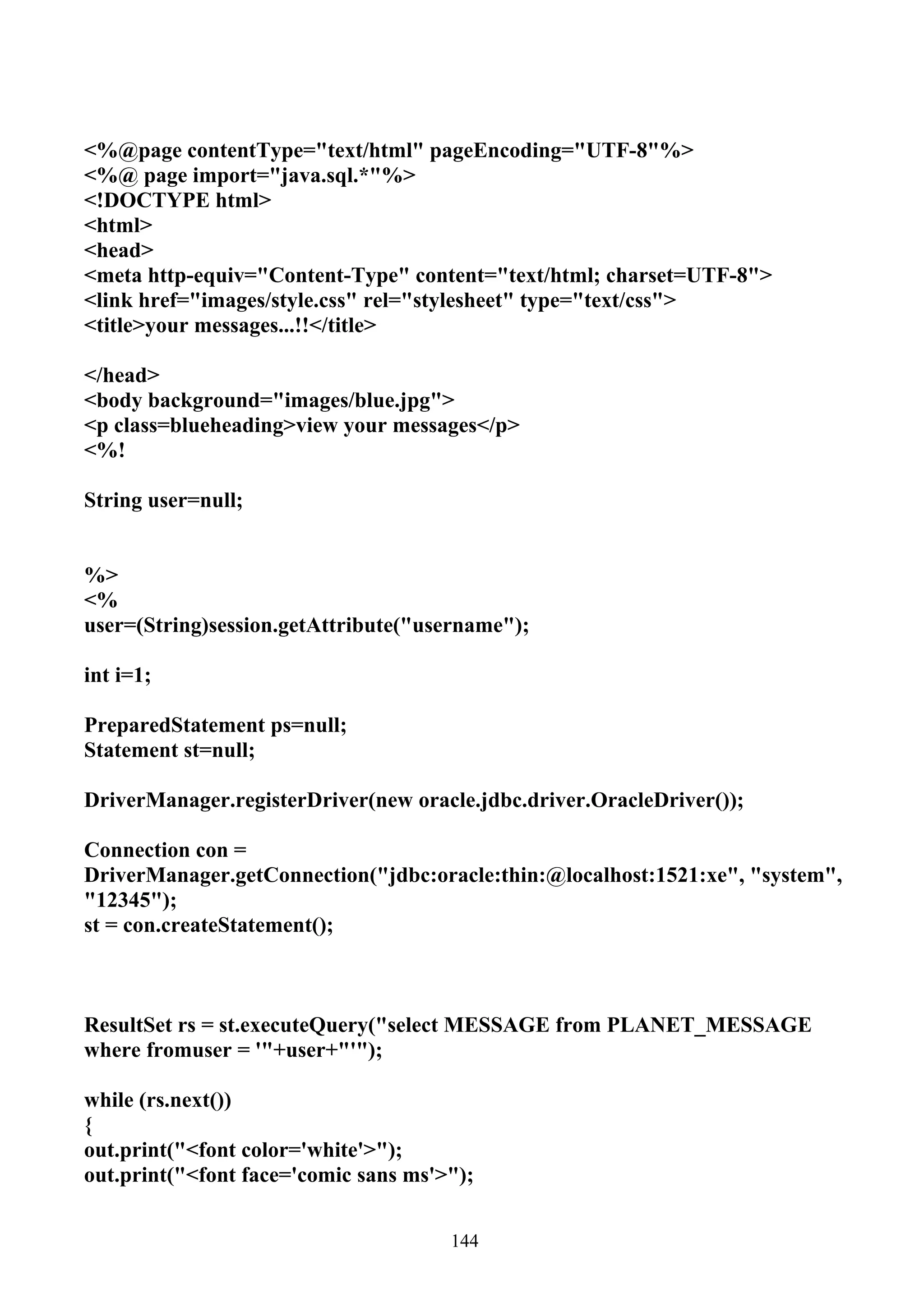 <%@page contentType="text/html" pageEncoding="UTF-8"%>
<%@ page import="java.sql.*"%>
<!DOCTYPE html>
<html>
<head>
<meta http-equiv="Content-Type" content="text/html; charset=UTF-8">
<link href="images/style.css" rel="stylesheet" type="text/css">
<title>your messages...!!</title>

</head>
<body background="images/blue.jpg">
<p class=blueheading>view your messages</p>
<%!

String user=null;


%>
<%
user=(String)session.getAttribute("username");

int i=1;

PreparedStatement ps=null;
Statement st=null;

DriverManager.registerDriver(new oracle.jdbc.driver.OracleDriver());

Connection con =
DriverManager.getConnection("jdbc:oracle:thin:@localhost:1521:xe", "system",
"12345");
st = con.createStatement();



ResultSet rs = st.executeQuery("select MESSAGE from PLANET_MESSAGE
where fromuser = '"+user+"'");

while (rs.next())
{
out.print("<font color='white'>");
out.print("<font face='comic sans ms'>");


                                      144
 